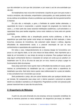 que não entendem ou com que não concordam, e por vezes o uso de uma autoridade que
não têm.
      Os trabalhadores mais novos têm normalmente o espírito de quem vem para mudar o
mundo e arredores, são motivados, empenhados e preocupados, por vezes perdendo muito
do seu esforço em problemas virtuais ou problemas cuja resolução não traz grande benefício
à empresa.
      Os prós são a motivação, a garra, a facilidade de aceitar tarefas abstractas, a
capacidade de inovar e surpreender, a grande margem de progressão (na maioria dos
casos...), a maior parte das vezes razoáveis habilitações académicas, a pró-actividade e a
capacidade física para tarefas exigentes, turnos muito rotativos ou horas extra em grande
quantidade.
      Os grandes defeitos são a atrapalhação perante muitos problemas, a falta de
experiência que pode fazer perder muito tempo em situações de fácil resolução, o baixo
know-how, excessos de irreverência, não costumam saber dosear o esforço, algumas
dificuldades de relacionamento social, e a possível assumpção de que os seus
conhecimentos e capacidades são superiores aos reais.
      Em todos o caso, independentemente de a empresa desejar ter funcionários com
pouca ou com alguma idade, ou ter uma mistura de faixas etárias, mais importante que a
idade de um funcionário é o seu tempo de serviço na empresa. Para qualquer tarefa que
exija algum conhecimento técnico é necessário ter sempre em conta que ao substituir um
trabalhador com 10, 20 ou 30 anos de casa por um novo, haverá um preço a pagar no
funcionamento diário da empresa.
      Esse preço será tanto maior quanto maior a dificuldade das tarefas em causa, quanto
maiores os conhecimentos do trabalhador que sai, e quanto menor a experiência do
trabalhador que entra. Será tanto menor quanto mais indiferenciado for o posto de trabalho,
e mais comodismo tiver o funcionário que vai sair.
      Será ponderando o preço, até com outros factores extra que qualquer decisão deve
ser tomada. Só comparando esse preço com o retorno possível e previsível se poderá
decidir se a decisão é acertada ou um desperdício. Pragmatismo ao lidar com pessoas pode
parecer insensível mas no caso não há outra forma.


2- Engenharia de Métodos

      A partir de uma certa dimensão de uma empresa, torna-se necessário rentabilizar de
todas as maneiras possíveis os meios existentes. Um desperdício (de tempo, de matéria-


                 Uma visão da Indústria - João Maurício   |   joaoamauricio@iol.pt – 93 864 69 80   12
 