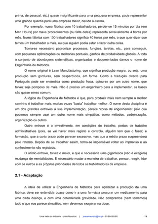 prima, de pessoal, etc.) quase insignificante para uma pequena empresa, pode representar
uma grande quantia para uma empresa maior, devido à escala.
      Por exemplo, numa fábrica com 10 trabalhadores, perder-se 15 minutos por dia (em
Man Hours) por maus procedimentos (ou falta deles) representa sensivelmente 4 horas por
mês. Numa fábrica com 100 trabalhadores significa 40 horas por mês, o que quer dizer que
temos um trabalhador a mais, ou que alguém podia estar a fazer outra coisa.
      Torna-se necessário padronizar processos, funções, tarefas, etc., para conseguir,
com pequenas optimizações ou melhorias pontuais, ganhos de produtividade globais. A todo
o conjunto de abordagens sistemáticas, organizadas e documentadas damos o nome de
Engenharia de Métodos.
      O nome original é Lean Manufacturing, que significa produção magra, ou seja, uma
produção sem gorduras, sem desperdícios, em forma. Como a tradução directa para
Português pode ser entendida como produção fraca, optou-se por um outro nome, que
talvez seja pomposo de mais. Não é preciso um engenheiro para a implementar, as bases
são quase senso comum.
      A lógica da Engenharia de Métodos é que, para produzir mais nem sempre o melhor
caminho é trabalhar mais, muitas vezes “basta” trabalhar melhor. O nome desta disciplina é
um dos grandes entraves à sua implementação, parece “coisa de engenheiros” pelo que
podemos sempre usar um outro nome mais simpático, como métodos, padronização,
organização ou outros.
      Outro entrave é o investimento, em condições de trabalho, postos de trabalho
administrativos (pois, se vai haver mais registo e controlo, alguém tem que o fazer) e
formação, que a curto prazo pode parecer excessivo, mas que a médio prazo surpreenderá
pelo retorno. Depois de se trabalhar assim, torna-se impensável voltar ao improviso e ao
conhecimento não registado.
      O último entrave, talvez o maior, é que é necessária uma gigantesca (não é exagero)
mudança de mentalidades. É necessário mudar a maneira de trabalhar, pensar, reagir, lidar
com os outros e as próprias prioridades de todos os trabalhadores da empresa.


2.1 - Adaptação


      A ideia de utilizar a Engenharia de Métodos para optimizar a produção de uma
fábrica, deve ser entendida quase como ir a uma farmácia procurar um medicamento para
uma dada doença, e com uma determinada gravidade. Não compramos (nem tomamos)
tudo o que nos parece simpático, nem devemos exagerar na dose.


                Uma visão da Indústria - João Maurício   |   joaoamauricio@iol.pt – 93 864 69 80   13
 