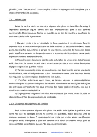 glossário, mas “descascando” com exemplos práticos a linguagem mais complexa que a
eles normalmente está associada.


2.2.1- Noções base


      Antes de explicar de forma resumida algumas disciplinas do Lean Manufacturing, é
importante descrever alguns termos que são imprescindíveis para a sua correcta
compreensão. Dependendo da fábrica em questão, ou do tipo de indústria, o significado de
cada termo pode variar ligeiramente.


      i) Gargalo: ponto onde a velocidade do fluxo produtivo é condicionada, fazendo
depender toda a capacidade de produção de toda a fábrica do escoamento máximo nesse
ponto. Isto significa que, estando o gargalo no seu máximo, aumentos de fluxo antes desse
ponto significam aumento do tempo de espera, e aumentos de fluxo depois desse ponto
significam aumento de tempos mortos.
      ii) Procedimentos: documento escrito onde as funções de um ou mais trabalhadores
estão descritas, de forma a impedir que o know-how de processos importantes da empresa
seja posse apenas de quem os realiza.
      iii) Tarefas: documento similar ao procedimento, mas descrevendo apenas uma tarefa
individualizada, não a interligando com outras. Normalmente serve para descrever tarefas
não regulares ou não interligadas directamente com outras.
      iv) Funções: entende-se como todas as tarefas, deveres e responsabilidades
necessárias para ocupar um dado posto de trabalho. Normalmente as descrições de funções
são entregues ao trabalhador nos seus primeiros dias nesse posto de trabalho, pelo que é
usual terem uma introdução teórica.
      v) Organigramas: diagramas de fluxo, hierarquizados por níveis, onde se pode ler
claramente as linhas de autoridade directa e indirecta.


2.2.2- Disciplinas de Engenharia de Métodos


      Aqui podem aparecer algumas disciplinas que estão mais ligadas à qualidade, mas
como não são de aplicação directa no controlo de qualidade, decidi deixa-las junto às
restantes vertentes do Lean. É necessário ter em conta que, muitas vezes, as diferentes
disciplinas estão interligadas e pode ser benéfico usar várias ao mesmo tempo para se
conseguir todas as vantagens ou para não se perderem sinergias.



                 Uma visão da Indústria - João Maurício   |   joaoamauricio@iol.pt – 93 864 69 80   15
 