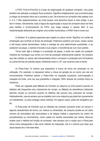 i) FIFO: First-in-First-Out é a base da organização de qualquer armazém, mas pode
também ser aplicado a qualquer fluxo produtivo. Significa simplesmente, que a primeira peça
a chegar ao armazém deve ser a primeira a sair. Se tivermos em armazém três paletes com
4, 2 e 1 mês respectivamente, ao irmos buscar uma devemos trazer a mais antiga, a que
tem 4 meses. Obviamente, toda a lógica de organização e layout do armazém deve ser feita
para facilitar o funcionamento do FIFO, que exige espaço e acesso fácil. A sua
implementação deficiente por originar uma versão humoristica, o FINO: first-in-never-out.


       ii) Kanban: É a palavra japonesa para registo ou placa visível. Significa um cartão de
sinalização que controla os fluxos de produção. Podemos substituir por luzes, caixas vazias
e até locais vazios demarcados. Indica a entrega de uma determinada quantidade, e ao
acabarem as peças, o kanban é levado à sua origem, e transforma-se num novo pedido.
       Torna mais ágil a entrega e a produção de peças, e pode ser usado em qualquer
indústria de montagem que tenha um nível de produção relativamente estável. Os kanbans
que são cartões ou caixas são transportados entre o armazem e produção sem formulários
ou outras formas de solicitar peças, facilitando assim o JIT, que veremos mais à frente.


       iii) Poka-Yoke: O mesmo que dispositivo à prova de erros em produção ou na
utilização. Por exemplo, é impossivel retirar a chave da ignição de um carro com ele em
funcionamento. Podemos aplicar o Poka-Yoke na inspeção sucessiva, auto-inspeção e
inspeção da fonte, uma vez que possibilita a inspeção 100% através de controlo físico ou
mecânico.
       Pode ser regulado pelo Método de Controlo (a máquina ou linha param) quando os
defeitos são frequentes e/ou impossíveis de corrigir, ou Método de advertência (utilizando
alarmes visuais ou sonoros) quando os defeitos são poucos e/ou possíveis de corrigir.
Habitualmente, usa-se sempre que se trabalha com uma máquina que pode ferir gravemente
um trabalhador, ou para proteger áreas restritas. Em alguns casos, pode ser obrigatório por
lei.
       O Poka-yoke de Controlo usa os métodos de contacto (contacto entre um sensor e
alguma característica de forma, cor, textura ou dimensão), de conjunto (avalia se um dado
número de actividades são executadas) e de etapas (valida o seguimento da ordem de
procedimentos ou movimentos), muito usado em tarefas executadas por robots. Deve-se
avaliar qual o método em função do processo, mas sempre com a noção que o Poka-yoke
serve como salvaguarda e não como método de inspecção. Isto é o mesmo que dizer que
actua depois de o mal estar feito.



                 Uma visão da Indústria - João Maurício   |   joaoamauricio@iol.pt – 93 864 69 80   16
 