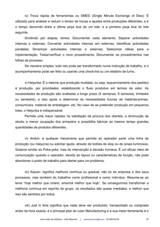 iv) Troca rápida de ferramentas ou SMED (Single Minute Exchange of Dies): É
utilizado para analisar e reduzir o tempo de trocas e ajustes entre produções diferentes, e é
o tempo decorrido entre a última peça boa de um lote, e a primeira peça boa do lote
seguinte.
      Dividindo por etapas, temos: Documentar cada elemento; Separar actividades
internas e externas; Converter actividades internas em externas; Identificar actividades
paralelas;   Dinamizar     actividades         internas       e     externas;       Selecionar      idéias   para   a
implementação; Testar/verificar o novo procedimento; Documentar os procedimentos nas
folhas de processo.
      De maneira simples, tudo isto pode ser transformado numa instrução de trabalho, e o
acompanhamento pode ser feito ou usando uma check-list ou um relatório de turno.


      v) Heijunka: É o mesmo que produção nivelada, ou seja, sequenciamento dos pedidos
à produção, por prioridades, estabilizando o fluxo produtivo em termos de valor. As
necessidades de produção são avaliadas a longo prazo (4 semanas, 8 semanas, trimestre
ou semestre), e isso ajuda a determinar as necessidades futuras de matérias-primas,
consumíveis, material de embalagem, etc. No caso de se pretender produção em pequenos
lotes, o Heijunka é indispensável.
      Permite uma maior rapidez na satisfação da procura dos clientes, a diminuição de
stocks e menor ocupação dos armazéns e possibilita fabricar ao mesmo tempo grandes
quantidades de produtos diferentes.


      vi) Andon: é qualquer mecanismo que permita ao operador parar uma linha de
produção (ou máquina) ou solicitar ajuda, atravéz de botões de stop ou de sinais luminosos.
Sistema similar ao Poka-yoke, mas de intervenção e decisão humana. É um eficaz meio de
comunicação quando o operador, devido ao layout ou características da função, não pode
abandonar o posto de trabalho para alertar para um problema.


      vii) Kaizen: significa melhoria contínua ou gradual, não só da empresa e dos seus
processos, mas também do trabalhor como profissional e como indivíduo. Resume-se ao
lema “hoje melhor que ontem, amanhã melhor que hoje”. Se conseguirmos transformar a
melhoria contínua em espírito de grupo, os resultados são quase imediatos, e melhor que
isso são sentidos por todos.


      viii) Just in time significa que nada deve ser produzido, transportado ou comprado
antes da hora exacta, é o principal pilar do Lean Manufacturing e a sua maior ferramenta é o

                 Uma visão da Indústria - João Maurício   |   joaoamauricio@iol.pt – 93 864 69 80                   17
 