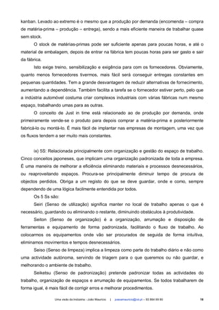 kanban. Levado ao extremo é o mesmo que a produção por demanda (encomenda – compra
de matéria-prima – produção – entrega), sendo a mais eficiente maneira de trabalhar quase
sem stock.
      O stock de matérias-primas pode ser suficiente apenas para poucas horas, e até o
material de embalagem, depois de entrar na fábrica tem poucas horas para ser gasto e sair
da fábrica.
      Isto exige treino, sensibilização e exigência para com os fornecedores. Obviamente,
quanto menos fornecedores tivermos, mais fácil será conseguir entregas constantes em
pequenas quantidades. Tem a grande desvantagem de reduzir alternativas de fornecimento,
aumentando a dependência. Também facilita a tarefa se o fornecedor estiver perto, pelo que
a indústria automóvel costuma criar complexos industriais com várias fábricas num mesmo
espaço, trabalhando umas para as outras.
      O conceito de Just in time está relacionado ao de produção por demanda, onde
primeiramente vende-se o produto para depois comprar a matéria-prima e posteriormente
fabricá-lo ou montá-lo. É mais fácil de implantar nas empresas de montagem, uma vez que
os fluxos tendem a ser muito mais constantes.


      ix) 5S: Relacionada principalmente com organização e gestão do espaço de trabalho.
Cinco conceitos japoneses, que implicam uma organização padronizada de toda a empresa.
É uma maneira de melhorar a eficiência eliminando materiais e processos desnecessários,
ou reaproveitando espaços. Procura-se principalmente diminuir tempo de procura de
objectos perdidos. Obriga a um registo do que se deve guardar, onde e como, sempre
dependendo de uma lógica facilmente entendida por todos.
      Os 5 Ss são:
      Seiri (Senso de utilização) significa manter no local de trabalho apenas o que é
necessário, guardando ou eliminando o restante, diminuindo obstáculos à produtividade.
      Seiton (Senso de organização) é a organização, arrumação e disposição de
ferramentas e equipamento de forma padronizada, facilitando o fluxo de trabalho. Ao
colocarmos os equipamentos onde vão ser procurados de seguida de forma intuítiva,
eliminamos movimentos e tempos desnecessários.
      Seiso (Senso de limpeza) implica a limpeza como parte do trabalho diário e não como
uma actividade autónoma, servindo de triagem para o que queremos ou não guardar, e
melhorando o ambiente de trabalho.
      Seiketsu (Senso de padronização) pretende padronizar todas as actividades do
trabalho, organização de espaços e arrumação de equipamentos. Se todos trabalharem de
forma igual, é mais fácil de corrigir erros e melhorar procedimentos.

                 Uma visão da Indústria - João Maurício   |   joaoamauricio@iol.pt – 93 864 69 80   18
 