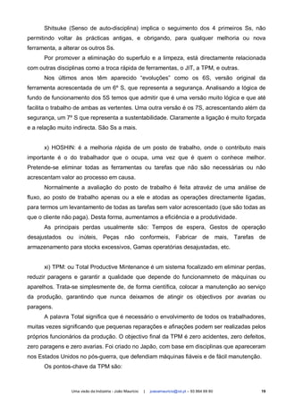 Shitsuke (Senso de auto-disciplina) implica o seguimento dos 4 primeiros Ss, não
permitindo voltar às prácticas antigas, e obrigando, para qualquer melhoria ou nova
ferramenta, a alterar os outros Ss.
      Por promover a eliminação do superfulo e a limpeza, está directamente relacionada
com outras disciplinas como a troca rápida de ferramentas, o JIT, a TPM, e outras.
      Nos últimos anos têm aparecido “evoluções” como os 6S, versão original da
ferramenta acrescentada de um 6º S, que representa a segurança. Analisando a lógica de
fundo de funcionamento dos 5S temos que admitir que é uma versão muito lógica e que até
facilita o trabalho de ambas as vertentes. Uma outra versão é os 7S, acrescentando além da
segurança, um 7º S que representa a sustentabilidade. Claramente a ligação é muito forçada
e a relação muito indirecta. São Ss a mais.


      x) HOSHIN: é a melhoria rápida de um posto de trabalho, onde o contributo mais
importante é o do trabalhador que o ocupa, uma vez que é quem o conhece melhor.
Pretende-se eliminar todas as ferramentas ou tarefas que não são necessárias ou não
acrescentam valor ao processo em causa.
      Normalmente a avaliação do posto de trabalho é feita atravéz de uma análise de
fluxo, ao posto de trabalho apenas ou a ele e atodas as operações directamente ligadas,
para termos um levantamento de todas as tarefas sem valor acrescentado (que são todas as
que o cliente não paga). Desta forma, aumentamos a eficiência e a produtividade.
      As principais perdas usualmente são: Tempos de espera, Gestos de operação
desajustados ou inúteis, Peças não conformeis, Fabricar de mais, Tarefas de
armazenamento para stocks excessivos, Gamas operatórias desajustadas, etc.


      xi) TPM: ou Total Productive Mintenance é um sistema focalizado em eliminar perdas,
reduzir paragens e garantir a qualidade que depende do funcionamneto de máquinas ou
aparelhos. Trata-se simplesmente de, de forma científica, colocar a manutenção ao serviço
da produção, garantindo que nunca deixamos de atingir os objectivos por avarias ou
paragens.
      A palavra Total significa que é necessário o envolvimento de todos os trabalhadores,
muitas vezes significando que pequenas reparações e afinações podem ser realizadas pelos
próprios funcionários da produção. O objectivo final da TPM é zero acidentes, zero defeitos,
zero paragens e zero avarias. Foi criado no Japão, com base em disciplinas que apareceram
nos Estados Unidos no pós-guerra, que defendiam máquinas fiáveis e de fácil manutenção.
      Os pontos-chave da TPM são:



                 Uma visão da Indústria - João Maurício   |   joaoamauricio@iol.pt – 93 864 69 80   19
 