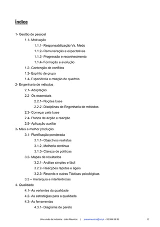 Índice

1- Gestão de pessoal
      1.1- Motivação
               1.1.1- Responsabilização Vs. Medo
               1.1.2- Remuneração e expectativas
               1.1.3- Progressão e reconhecimento
               1.1.4- Formação e evolução
      1.2- Contenção de conflitos
      1.3- Espírito de grupo
      1.4- Experiência e rotação de quadros
2- Engenharia de métodos
      2.1- Adaptação
      2.2- Os essenciais
               2.2.1- Noções base
               2.2.2- Disciplinas de Engenharia de métodos
      2.3- Começar pela base
      2.4- Planos de acção e reacção
      2.5- Aplicação auxiliar
3- Mais e melhor produção
      3.1- Planificação ponderada
               3.1.1- Objectivos realistas
               3.1.2- Melhoria continua
               3.1.3- Clareza de politicas
      3.2- Mapas de resultados
               3.2.1- Análise simples e fácil
               3.2.2- Reacções rápidas e ágeis
               3.2.3- Records e outras Tácticas psicológicas
      3.3 – Hierarquia e interferências
4- Qualidade
      4.1- As vertentes da qualidade
      4.2- As estratégias para a qualidade
      4.3- As ferramentas
               4.3.1- Diagrama de pareto


                   Uma visão da Indústria - João Maurício   |   joaoamauricio@iol.pt – 93 864 69 80   2
 
