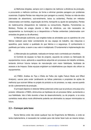 a) Melhorias dirigidas, sempre com o objectivo de melhorar a eficiência da produção,
e procurando a melhoria contínua, de forma a eliminar grandes paragens por problemas
ocasionais. Engloba Perdas nas máquinas (por paragem ou avaria), Perdas na mão-de-obra
(derivadas de absentismo, sub-rendimento, baixa ou acidentes), Perdas em métodos
(relacionadas com tarefas, organização da linha, transporte ou ajuste de operações), Perdas
de matéria-prima (Desperdicío de materiais ou consumivéis, Rejeitos, Ferramentas ou
Moldes), Perdas de enegia (devido a falta de eficiência, uso não necessário de
equipamentos ou iluminação) ou a desperdícios e Perdas ambientais (relacionadas com
emissões de gases ou de efluentes).
          b) Manutenção autónoma, que engloba todas as atividades que os operários de uma
fábrica realizam para tratar corretamente do seu espaço de trabalho, das máquinas e
aparelhos, para manter a qualidade do que fabrica e a segurança. O conhecimento é
partilhado por todos, e assim o seu valor é multiplicado. É fundamental a implementação dos
5S.
          c) Manutenção da qualidade, realizada em tempo real e controlada por checklists.
          d) Controlo de equipas na fase de projecto, aquando da compra ou fabricação de
equipamentos novos, aplicando a experiência adquirida em processos de trabalho similares,
tentando diminuir futuros tempos de manutenção com maior fiabilidade, facilidade de
acessos e de limpeza. Estas equipas englobam os trabalhadores que depois vão utilizar os
equipamentos.


          xii) FMEA: Análise do Tipo e Efeito de Falha (do inglês Failure Mode and Effect
Analysis), usa-se para evitar (análisando as falhas potenciais e propostas de ações de
melhoria) que ocorram falhas no projeto do produto ou do processo, ou seja, usa-se quando
se dá o planeamento da produção.
          O principal objectivo é detectar falhas potenciais antes que se produza uma peça e/ou
produto. Utilizando o FMEA, diminuimos as hipóteses de um processo falhar, aumentando a
sua fiabilidade. Isto é feito durante a fase de desenvolvimento, ou de projecto, e os erros
cometidos nesta altura muito dificilmente poderão ser eliminados ou sequer minimizados no
futuro.


2.3 – Começar pela base


          Numa fábrica onde não existe qualquer tipo de Engenharia de Métodos, e onde se
tenta implementá-la, é necessário ter cuidado para não tentar fazer tudo ao mesmo tempo.


                    Uma visão da Indústria - João Maurício   |   joaoamauricio@iol.pt – 93 864 69 80   20
 