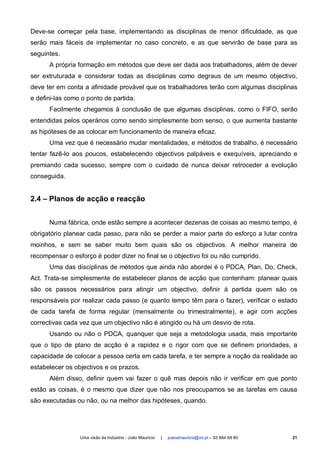 Deve-se começar pela base, implementando as disciplinas de menor dificuldade, as que
serão mais fáceis de implementar no caso concreto, e as que servirão de base para as
seguintes.
      A própria formação em métodos que deve ser dada aos trabalhadores, além de dever
ser extruturada e considerar todas as disciplinas como degraus de um mesmo objectivo,
deve ter em conta a afinidade provável que os trabalhadores terão com algumas disciplinas
e defini-las como o ponto de partida.
      Facilmente chegamos à conclusão de que algumas disciplinas, como o FIFO, serão
entendidas pelos operários como sendo simplesmente bom senso, o que aumenta bastante
as hipóteses de as colocar em funcionamento de maneira eficaz.
      Uma vez que é necessário mudar mentalidades, e métodos de trabalho, é necessário
tentar fazê-lo aos poucos, estabelecendo objectivos palpáveis e exequíveis, apreciando e
premiando cada sucesso, sempre com o cuidado de nunca deixar retroceder a evolução
conseguida.


2.4 – Planos de acção e reacção


      Numa fábrica, onde estão sempre a acontecer dezenas de coisas ao mesmo tempo, é
obrigatório planear cada passo, para não se perder a maior parte do esforço a lutar contra
moinhos, e sem se saber muito bem quais são os objectivos. A melhor maneira de
recompensar o esforço é poder dizer no final se o objectivo foi ou não cumprido.
      Uma das disciplinas de métodos que ainda não abordei é o PDCA, Plan, Do, Check,
Act. Trata-se simplesmente de estabelecer planos de acção que contenham: planear quais
são os passos necessários para atingir um objectivo, definir à partida quem são os
responsáveis por realizar cada passo (e quanto tempo têm para o fazer), verificar o estado
de cada tarefa de forma regular (mensalmente ou trimestralmente), e agir com acções
correctivas cada vez que um objectivo não é atingido ou há um desvio de rota.
      Usando ou não o PDCA, quanquer que seja a metodologia usada, mais importante
que o tipo de plano de acção é a rapidez e o rigor com que se definem prioridades, a
capacidade de colocar a pessoa certa em cada tarefa, e ter sempre a noção da realidade ao
estabelecer os objectivos e os prazos.
      Além disso, definir quem vai fazer o quê mas depois não ir verificar em que ponto
estão as coisas, é o mesmo que dizer que não nos preocupamos se as tarefas em causa
são executadas ou não, ou na melhor das hipóteses, quando.




                 Uma visão da Indústria - João Maurício   |   joaoamauricio@iol.pt – 93 864 69 80   21
 