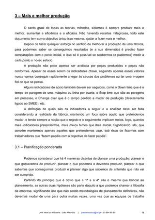 3 – Mais e melhor produção

      O santo graal de todas as teorias, métodos, sistemas é sempre produzir mais e
melhor, aumentar a eficiência e a eficácia. Não havendo receitas milagrosas, todo este
documento tem como objectivo único isso mesmo, ajudar a fazer mais e melhor.
      Depois de fazer qualquer esforço no sentido de melhorar a produção de uma fábrica,
para podermos saber se conseguimos resultados (e a sua dimensão) é preciso fazer
comparações com o ponto inicial, e isso só é possível se soubermos (e pudermos) medir a
cada ponto o nosso estado.
      A produção não pode apenas ser avaliada por peças produzidas e peças não
conformes. Apesar de esses serem os indicadores chave, seguindo apenas esses valores
nunca vamos conseguir rapidamente chegar às causas dos problemas ou ter uma imagem
fiel do que se passa.
      Alguns indicadores de apoio também devem ser seguidos, como o Down time que é o
tempo de paragem de uma máquina ou linha por avaria, o Stop time que são as paragens
em processo, o Change over que é o tempo perdido a mudar de produção (directamente
ligado ao SMED), etc.
      A definição de quais são os indicadores a seguir e a analizar deve ser feita
considerando a realidade da fábrica, mantendo um foco sobre aquilo que pretendemos
mudar, e tendo sempre a noção que o registo e o seguimento implicam meios, logo, quantos
mais indicadores pretendermos, mais meios temos que lhes alocar. Significando isto, que
convém mantermos apenas aqueles que pretendemos usar, sob risco de ficarmos com
trabalhadores que “fazem papéis com o objectivo de fazer papéis”.


3.1 – Planificação ponderada


      Podemos considerar que há 4 maneiras distintas de planear uma produção: planear o
que gostavamos de produzir, planear o que podemos e devemos produzir, planear o que
sabemos que conseguimos produzir e planear algo que sabemos de antemão que não vai
ser cumprido.
      Partindo do princípio que é obvio que a 1ª e a 4ª são o mesmo que brincar ao
planeamento, as outras duas hipóteses são parte daquilo a que podemos chamar a filosofia
da empresa, significando isto que não sendo metodologias de planeamento definitivas, não
devemos mudar de uma para outra muitas vezes, uma vez que as equipas de trabalho




                 Uma visão da Indústria - João Maurício   |   joaoamauricio@iol.pt – 93 864 69 80   22
 