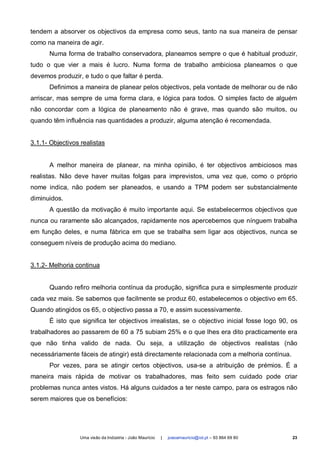 tendem a absorver os objectivos da empresa como seus, tanto na sua maneira de pensar
como na maneira de agir.
      Numa forma de trabalho conservadora, planeamos sempre o que é habitual produzir,
tudo o que vier a mais é lucro. Numa forma de trabalho ambiciosa planeamos o que
devemos produzir, e tudo o que faltar é perda.
      Definimos a maneira de planear pelos objectivos, pela vontade de melhorar ou de não
arriscar, mas sempre de uma forma clara, e lógica para todos. O simples facto de alguém
não concordar com a lógica de planeamento não é grave, mas quando são muitos, ou
quando têm influência nas quantidades a produzir, alguma atenção é recomendada.


3.1.1- Objectivos realistas


      A melhor maneira de planear, na minha opinião, é ter objectivos ambiciosos mas
realistas. Não deve haver muitas folgas para imprevistos, uma vez que, como o próprio
nome indica, não podem ser planeados, e usando a TPM podem ser substancialmente
diminuidos.
      A questão da motivação é muito importante aqui. Se estabelecermos objectivos que
nunca ou raramente são alcançados, rapidamente nos apercebemos que nínguem trabalha
em função deles, e numa fábrica em que se trabalha sem ligar aos objectivos, nunca se
conseguem níveis de produção acima do mediano.


3.1.2- Melhoria continua


      Quando refiro melhoria contínua da produção, significa pura e simplesmente produzir
cada vez mais. Se sabemos que facilmente se produz 60, estabelecemos o objectivo em 65.
Quando atingidos os 65, o objectivo passa a 70, e assim sucessivamente.
      É isto que significa ter objectivos irrealistas, se o objectivo inicial fosse logo 90, os
trabalhadores ao passarem de 60 a 75 subiam 25% e o que lhes era dito practicamente era
que não tinha valido de nada. Ou seja, a utilização de objectivos realistas (não
necessáriamente fáceis de atingir) está directamente relacionada com a melhoria contínua.
      Por vezes, para se atingir certos objectivos, usa-se a atribuição de prémios. É a
maneira mais rápida de motivar os trabalhadores, mas feito sem cuidado pode criar
problemas nunca antes vistos. Há alguns cuidados a ter neste campo, para os estragos não
serem maiores que os benefícios:




                 Uma visão da Indústria - João Maurício   |   joaoamauricio@iol.pt – 93 864 69 80   23
 