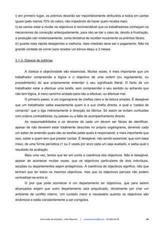 i) em primeiro lugar, os prémios deverão ser maioritáriamente atribuídos a todos em partes
iguais (pelo menos 70% do valor), não impedindo de haver quem receba mais;
ii) se vamos estar a mudar os objectivos é recomendável que os trabalhadores conheçam os
mecanismos de correcção antecipadamente, para não se dar o caso de, devido à frustração,
a produção cair misteriosamente, como tentativa de receber novamente os prémios fáceis;
iii) quanto mais rápida desejarmos a melhoria, mais imediato deve ser o pagamento. Não há
grande vontade de correr para receber um bónus daqui a 3 meses.


3.1.3- Clareza de politicas


      A clareza e objectividade são essenciais. Muitas vezes, é mais importante que um
trabalhador compreenda a lógica e o objectivo de uma ordem (ou regulamento, ou
procedimento) do que própriamente entender o seu significado literal. O facto de um
trabalhador estar a efectuar uma tarefa, sem compreender o seu sentido ou achando que
não tem lógica, é meio caminho andado para não a efectuar, ou efectuar mal.
      O primeiro passo, é um organigrama de chefias claro e de leitura simples. É desejável
que um trabalhador saiba exactamente quem é a sua chefia directa, e qual a “cadeia de
comando” que o liga indirectamente à direcção da fábrica. Só assim se evitam confusões
com ordens contraditórias, by passes ou a falta de acompanhamento directo.
      As responsabilidades e os deveres de cada um devem ser fáceis de identificar,
apesar de não deverem estar totalmente descritas no próprio organigrama, devendo cada
um saber de antemão quais são as tarefas pelas quais é responsável, e mais importante que
isso, saber a quem tem que prestar contas. É desejável, não sendo essencial, que com base
nisso, de uma forma períodica (1 ou 2 vezes por ano) cada um seja avaliado, e saiba qual o
resultado da avaliação.
      Mais uma vez, temos que ter em conta a coerência dos objectivos. Não é desejável,
apesar de acontecer muitas vezes, que os objectivos particulares de dois indivíduos,
secções ou departamentos sejam antagónicos. A coerência de objectivos significa, não que
tenham que ter todos os mesmos objectivos, mas que os objectivos parciais não podem
contradizer-se entre sí.
      O pior que pode acontecer é um departamento ter objectivos, que para serem
alcançados exijam que outro departamento saia prejudicado, obviamente por criar um
ambiente de conflito interno. Um cuidado maior é necessário quando os objectivos são
dinâmicos e estão constantemente a ser corrigidos.




                  Uma visão da Indústria - João Maurício   |   joaoamauricio@iol.pt – 93 864 69 80   24
 