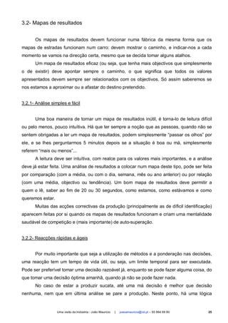 3.2- Mapas de resultados


      Os mapas de resultados devem funcionar numa fábrica da mesma forma que os
mapas de estradas funcionam num carro: devem mostrar o caminho, e indicar-nos a cada
momento se vamos na direcção certa, mesmo que se decida tomar alguns atalhos.
      Um mapa de resultados eficaz (ou seja, que tenha mais objectivos que simplesmente
o de existir) deve apontar sempre o caminho, o que significa que todos os valores
apresentados devem sempre ser relacionados com os objectivos. Só assim saberemos se
nos estamos a aproximar ou a afastar do destino pretendido.


3.2.1- Análise simples e fácil


      Uma boa maneira de tornar um mapa de resultados inútil, é torna-lo de leitura difícil
ou pelo menos, pouco intuítiva. Há que ter sempre a noção que as pessoas, quando não se
sentem obrigadas a ler um mapa de resultados, podem simplesmente “passar os olhos” por
ele, e se lhes perguntarmos 5 minutos depois se a situação é boa ou má, simplesmente
referem “mais ou menos”...
      A leitura deve ser intuítiva, com realce para os valores mais importantes, e a análise
deve já estar feita. Uma análise de resultados a colocar num mapa deste tipo, pode ser feita
por comparação (com a média, ou com o dia, semana, mês ou ano anterior) ou por relação
(com uma média, objectivo ou tendência). Um bom mapa de resultados deve permitir a
quem o lê, saber ao fim de 20 ou 30 segundos, como estamos, como estávamos e como
queremos estar.
      Muitas das acções correctivas da produção (principalmente as de díficil identificação)
aparecem feitas por si quando os mapas de resultados funcionam e criam uma mentalidade
saudável de competição e (mais importante) de auto-superação.


3.2.2- Reacções rápidas e ágeis


      Por muito importante que seja a utilização de métodos e a ponderação nas decisões,
uma reacção tem um tempo de vida útil, ou seja, um limite temporal para ser executada.
Pode ser preferível tomar uma decisão razoável já, enquanto se pode fazer alguma coisa, do
que tomar uma decisão óptima amanhã, quando já não se pode fazer nada.
      No caso de estar a produzir sucata, até uma má decisão é melhor que decisão
nenhuma, nem que em última análise se pare a produção. Neste ponto, há uma lógica


                  Uma visão da Indústria - João Maurício   |   joaoamauricio@iol.pt – 93 864 69 80   25
 