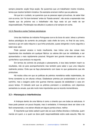 sempre presente: acção força acção. Se quizermos que um trabalhador mostre iniciativa,
temos que mostrar também iniciativa. Os exemplos ensinam melhor que as palavras.
      Há que ter o cuidado, se queremos que as pessoas sejam pró-activas, de saber lidar
com os erros. Um “foi bom tentares” antes do “fizeste asneira”, não anula a repreensão mas
impede que da próxima vez o trabalhador não faça nada só por medo de ser
responsabilizado. Ponderação nas atitudes é a palavra a ter sempre em conta.


3.2.3- Records e outras Tacticas psicologicas


      Uma das histórias da indústria Portuguesa ouvi-a da boca do autor, talvez a primeira
táctica psicológica de aumento de produção: cada chefe de turno, no final do seu turno,
escrevia a giz em cada máquina o que tinha produzido, quase obrigando o turno seguinte a
bater esse valor.
      Pode paracer arcaico e muito insuficiente, mas indica uma das coisas mais
importantes dos resultados em qualquer fábrica: os valores têm que ter visibilidade, e ser
apresentados o mais rapidamente possível. Nínguém tem grande interesse em saber na
quinta-feira o que produziu na segunda.
      Em termos de controlo de produção e planeamento, é boa ideia também inserir os
resultados, não só para acompanhamento mas também para saber o que uma máquina
realmente produz. Evita que se faça planeamento com base no que gostavamos que ela
produzisse.
      Há muitos sítios em que as politicas de prémios monetários estão implemtadas, de
forma constante ou em alturas críticas. Estabelecer prémios por produtividade é um bom
caminho, mas o exagero pode criar guerras internas capazes de estabelecer o caos em
pouco tempo. O indicado será que os prémios premeiem a constância, com objectivos
semestrais ou anuais, que são muito mais importantes que os records momentâneos.


3.3 – Hierarquia e interferências


      A hirárquia dentro de uma fábrica é como o cimento que une todas as estruturas. A
frase pode parecer um pouco forçada, mas é verdadeira. A hierarquia deve ser clara e de
fácil compreensão, e se estiver afixada em alguns pontos-chave, melhor.
      É importante que todos saibam quem são as suas chefias directas e indirectas, quem
manda em quem, e a quem se deve pedir responsabilidade sobre cada assunto. Não me




                    Uma visão da Indústria - João Maurício   |   joaoamauricio@iol.pt – 93 864 69 80   26
 