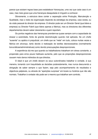 parece que existam regras base para estabelecer hierarquias, uma vez que cada caso é um
caso, mas mais grave que uma hierarquia desajustada é nínguém a conhecer.
      Obviamente, a estrutura deve conter a separação entre Produção, Manutenção e
Qualidade, mas o resto da organização depende da estratégia da empresa, caso exista, ou
da visão pessoal do director da empresa. O director pode ser um Director Geral (que lidera a
empresa) ou Director Fabril (que lidera apenas a fábrica), mas os directores dos diferentes
departamentos devem saber claramente a quem reportam.
      Os pontos negativos das hierarquias prendem-se quase sempre com a capacidade de
dosear a autoridade, fonte de grande desmotivação quando mal aplicada. Se um chefe
“ausente” ou apático é prejudicial, um chefe que se “mete” em tudo, coloca muitas vezes a
fábrica em alvoroço, tanto devido à realização de tarefas desnecessárias (normalmente
borucráticas/administrativas) como devido preocupações desproporcionais.
      A experiência diz-me que quando os trabalhadores trabalham em stress constante, a
propensão para erros pouco habituais aumenta, pelo que as proporções desproporcionais
causam mais danos indirectos do que directos.
      O ideal é que um chefe deixem os seus subordinados trabalhar à vontade, à sua
maneira, tomando com traquilidade as decisões poderadamente, mas nunca descurando a
obrigação de saber sempre o que fazem, seja pelo acompanhamento de resultados e
objectivos palpáveis, ou através de “aparições surpresa” em locais ou horários que não são
normais. Trabalhar à vontade não pode ser o mesmo que trabalhar sem controlo.




                 Uma visão da Indústria - João Maurício   |   joaoamauricio@iol.pt – 93 864 69 80   27
 