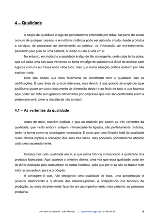 4 – Qualidade

      A noção de qualidade é algo de perfeitamente entendido por todos, faz parte do senso
comum de qualquer pessoa, e em última instância pode ser aplicada a tudo, desde produtos
a serviços, de processos ao atendimento ao público, da informação ao entretenimento,
passando pelo piso de uma estrada, o tempo ou até a vida em si.
      No entanto, em indústria a qualidade é algo de tão abrangente, onde cabe tanta coisa,
que até cada uma das suas vertentes se torna em algo de subjectivo e difícil de explicar sem
lugares comuns ou frases onde cabe tudo, mas que numa situação prática acabam por não
explicar nada.
      Uma das coisas que mais facilmente se identificam com a qualidade são as
certificações. É uma área de grande interesse, mas devido à sua grande abrangência (que
justificava quase um outro documento da dimensão deste) e ao facto de tudo o que falamos
aqui poder ser feito sem grandes dificuldades por empresas que não são certificadas (nem o
pretendem ser), tomei a decisão de não a incluir.


4.1 – As vertentes da qualidade


      Antes de mais, convém explicar o que eu entendo por serem as três vertentes da
qualidade, que muito embora estejam intrinsecamente ligadas, são perfeitamente distintas,
tanto na forma como na abordagem necessária. É obvio que uma filosofia total de qualidade
numa fábrica implica a aplicação das suas três faces, mas podemos perfeitamente abordar
cada uma separadamente.


      Começamos pela qualidade em si, e que numa fábrica corresponde à qualidade dos
produtos fabricados. Aqui aparece o primeiro dilema, uma vez que essa qualidade pode ser
de difícil detecção pelo consumidor de forma imediata, pelo que por si só não se traduz num
valor acrescentado para a produção.
      A vantagem é que, não desejando uma qualidade de topo, uma aproximação é
possível melhorando a qualidade das matérias-primas, a competência dos técnicos de
produção, ou mais simplesmente fazendo um acompanhamento mais próximo ao processo
produtivo.




                 Uma visão da Indústria - João Maurício   |   joaoamauricio@iol.pt – 93 864 69 80   28
 