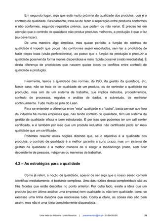 Em segundo lugar, algo que está muito próximo da qualidade dos produtos, que é o
controlo de qualidade. Basicamente, trata-se de fazer a separação entre produtos conformes
e não conformes, segundo requisitos prévios, que podem ou não variar. É preciso ter em
atenção que o controlo de qualidade não produz produtos melhores, a produção é que o faz
(ou deve fazer).
      De uma maneira algo simplista, mas quase perfeita, a função do controlo de
qualidade é impedir que peças não conformes sejam embaladas, sem ter a prioridade de
fazer peças boas (visão perfeccionista), ao passo que a função da produção é produzir a
qualidade possível da forma menos dispendiosa e mais rápida possível (visão imediatista). É
desta diferença de prioridades que nascem quase todos os conflitos entre controlo de
qualidade e produção.


      Finalmente, temos a qualidade das normas, da ISO, da gestão da qualidade, etc.
Neste caso, não se trata de ter qualidade de um produto, ou de controlar a qualidade na
produção, mas sim de um sistema de trabalho, que implica métodos, procedimentos,
controlo de processos, registos e análise de dados, e sobretudo, de melhorar
continuamente. Tudo muito ao jeito do Lean.
      Para se entender a diferença entre “esta” qualidade e a “outra”, basta pensar que fora
da indústria há muitas empresas que, não tendo controlo de qualidade, têm um sistema de
gestão da qualidade eficaz e bem estruturado. É por isso que podemos ter um call center
certificado, e é também por isso que um produto industrial não certificado pode ter mais
qualidade que um certificado.
      Podemos resumir estas noções dizendo que, se o objectivo é a qualidade dos
produtos, o controlo de qualidade é a melhor garantia a curto prazo, mas um sistema de
gestão da qualidade é a melhor maneira de o atingir a médio/longo prazo, sem ficar
dependente de pessoas, máquinas ou maneiras de trabalhar.


4.2 – As estratégias para a qualidade


      Como já referi, a noção de qualidade, apesar de ser algo que o nosso senso comum
identifica imediatamente, é bastante complexa. Uma das razões dessa complexidade são as
três facetas que estão descritas no ponto anterior. Por outro lado, existe a ideia que um
produto (ou em última análise uma empresa) tem qualidade ou não tem qualidade, como se
existisse uma linha divisória que resolvesse tudo. Como é obvio, as coisas não são bem
assim, mas não é uma ideia completamente diaparatada.


                   Uma visão da Indústria - João Maurício   |   joaoamauricio@iol.pt – 93 864 69 80   29
 