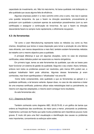 capacidade de investimento, etc. Não há meio-termo, há baixa qualidade mal disfarçada ou
alta qualidade que causa alguma falta de eficiência.
      Algumas empresas podem ir a meio caminho entre uma e outra, mas isso é apenas
uma questão temporária. As que o fazem na direcção ascendente, provavelmente já
produzem com qualidade e precisam apenas de automatizar procedimentos (com ou sem
certificação) e assegurar a continuação do know-how. As que o fazem na direcção
descendente fazem-no sempre muito rapidamente, e dificilmente recuperam.


4.3- As ferramentas


      Tal como o Lean Manufacturing representa todos os métodos (ou como eu lhes
chamos, disciplinas) que temos à nossa disposição para tornar a produção de uma fábrica
mais eficiente, com menos desperdicíos e mais fácil, também existem ferramentas métodos
de trabalho com o mesmo objectivo para a qualidade.
      A principal diferença é que em algumas situações, como no caso de empresas
certificadas, estes métodos podem ser essenciais ou mesmo obrigatórios.
      Em primeiro lugar, temos as sete ferramentas da qualidade, que são as bases para
fazer funcionar um sistema de gestão da qualidade. Segundo o seu criador, Kaoru Ishikawa,
embora nem todos os problemas possam ser resolvidos, pelo menos 95% podem ser, e
qualquer trabalhador fabril pode utilizá-las. Algumas dessas ferramentas já eram
conhecidas, mas foram aperfeiçoadas e “oficializadas” nos anos 60.
       Como terão compreendido, esta qualidade a que as ferramentas se aplicam é a
qualidade certificada, a tal terceira vertente. Apesar disso, no caso de não estarmos a tratar
de uma empresa certificada, podemos utilizar estas metodologias total ou parcialmente, ou
mesmo com algumas adaptações, e mesmo assim conseguir bons resultados.
      As sete ferramentas são:


4.3.1 - Diagrama de Pareto


      Também conhecido como diagrama ABC, 80-20,70-30, é um gráfico de barras que
ordena as frequências das ocorrências, da maior para a menor, priorizando os problemas.
Implementa o princípio de Pareto que opõe muitos problemas sem importância poucos muito
graves. É muito útil para uma fácil visualização e identificação das causas ou problemas
mais importantes, concentrando os esforços sobre estes.




                 Uma visão da Indústria - João Maurício   |   joaoamauricio@iol.pt – 93 864 69 80   31
 