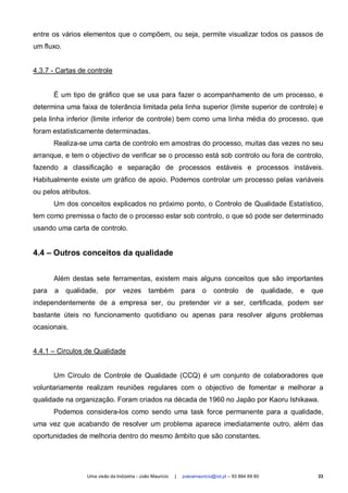 entre os vários elementos que o compõem, ou seja, permite visualizar todos os passos de
um fluxo.


4.3.7 - Cartas de controle


       É um tipo de gráfico que se usa para fazer o acompanhamento de um processo, e
determina uma faixa de tolerância limitada pela linha superior (limite superior de controle) e
pela linha inferior (limite inferior de controle) bem como uma linha média do processo, que
foram estatisticamente determinadas.
       Realiza-se uma carta de controlo em amostras do processo, muitas das vezes no seu
arranque, e tem o objectivo de verificar se o processo está sob controlo ou fora de controlo,
fazendo a classificação e separação de processos estáveis e processos instáveis.
Habitualmente existe um gráfico de apoio. Podemos controlar um processo pelas variáveis
ou pelos atributos.
       Um dos conceitos explicados no próximo ponto, o Controlo de Qualidade Estatístico,
tem como premissa o facto de o processo estar sob controlo, o que só pode ser determinado
usando uma carta de controlo.


4.4 – Outros conceitos da qualidade


       Além destas sete ferramentas, existem mais alguns conceitos que são importantes
para   a    qualidade,    por     vezes       também           para     o    controlo       de       qualidade,   e   que
independentemente de a empresa ser, ou pretender vir a ser, certificada, podem ser
bastante úteis no funcionamento quotidiano ou apenas para resolver alguns problemas
ocasionais.


4.4.1 – Circulos de Qualidade


       Um Círculo de Controle de Qualidade (CCQ) é um conjunto de colaboradores que
voluntariamente realizam reuniões regulares com o objectivo de fomentar e melhorar a
qualidade na organização. Foram criados na década de 1960 no Japão por Kaoru Ishikawa.
       Podemos considera-los como sendo uma task force permanente para a qualidade,
uma vez que acabando de resolver um problema aparece imediatamente outro, além das
oportunidades de melhoria dentro do mesmo âmbito que são constantes.




                  Uma visão da Indústria - João Maurício   |   joaoamauricio@iol.pt – 93 864 69 80                     33
 