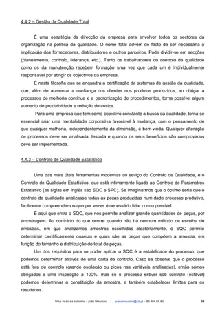 4.4.2 – Gestão da Qualidade Total


      É uma estratégia da direcção da empresa para envolver todos os sectores da
organização na política da qualidade. O nome total advém do facto de ser necessária a
implicação dos fornecedores, distribuidores e outros parceiros. Pode dividir-se em secções
(planeamento, controlo, liderança, etc.). Tanto os trabalhadores do controlo de qualidade
como os da manutenção recebem formação uma vez que cada um é individualmente
responsavel por atingir os objectivos da empresa.
      É nesta filosofia que se enquadra a certificação de sistemas de gestão da qualidade,
que, além de aumentar a confiança dos clientes nos produtos produzidos, ao obrigar a
processos de melhoria contínua e a padronização de procedimentos, torna possível algum
aumento de produtividade e redução de custos.
       Para uma empresa que tem como objectivo constante a busca da qualidade, torna-se
essencial criar uma mentalidade corporativa favorável à mudança, com o pensamento de
que qualquer melhoria, independentemente da dimensão, é bem-vinda. Qualquer alteração
de processos deve ser analisada, testada e quando os seus benefícios são comprovados
deve ser implementada.


4.4.3 – Controlo de Qualidade Estatístico


      Uma das mais úteis ferramentas modernas ao seviço do Controlo de Qualidade, é o
Controlo de Qualidade Estatístico, que está intimamente ligado ao Controlo de Parametros
Estatístico (as siglas em Inglês são SQC e SPC). Se imaginarmos que o óptimo seria que o
controlo de qualidade analizasse todas as peças produzidas num dado processo produtivo,
facilmente compreendemos que por vezes é necessário lidar com o possível.
      É aqui que entra o SQC, que nos permite analizar grande quantidades de peças, por
amostragem. Ao contrário do que ocorre quando não há nenhum método de escolha de
amostras, em que analizamos amostras escolhidas aleatóriamente, o SQC permite
determinar cientificamente quantas e quais são as peças que compõem a amostra, em
função do tamanho e distribuição do total de peças.
      Um dos requisitos para se poder aplicar o SQC é a estabilidade do processo, que
podemos determinar através de uma carta de controlo. Caso se observe que o processo
está fora de controlo (grande oscilação ou picos nas variáveis analisadas), então somos
obrigados a uma inspecção a 100%, mas se o processo estiver sob controlo (estável)
podemos determinar a constituição da amostra, e também estabelecer limites para os
resultados.

                 Uma visão da Indústria - João Maurício   |   joaoamauricio@iol.pt – 93 864 69 80   34
 