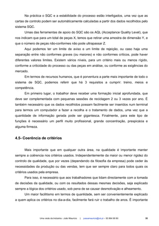 Na práctica o SQC e a estabilidade do processo estão interligados, uma vez que as
cartas de controlo podem ser automáticamente calculadas a partir dos dados recolhidos pelo
sistema SQC.
      Umas das ferramentas de apoio do SQC são os AQL (Acceptance Quality Level), que
nos indicam que para um total de peças X, temos que retirar uma amostra de dimensão Y, e
que o número de peças não-conformes não pode ultrapassar Z.
      Aqui podemos ter um limite de aviso e um limite de rejeição, ou caso haja uma
separação entre não conformes graves (ou maiores) e não conformes críticos, pode haver
diferentes valores limites. Existem vários níveis, para um critério mais ou menos rígido,
conforme a criticidade do processo ou das peças em análise, ou conforme as exigências do
mercado.
      Em termos de recursos humanos, que é porventura a parte mais importante de todo o
sistema de SQC, podemos referir que há 3 requisitos a cumprir: treino, meios e
competência.
      Em primeiro lugar, o trabalhor deve receber uma formação inicial aprofundada, que
deve ser complementada com pequenas sessões de reciclagem 2 ou 3 vezes por ano. É
também necessário que os dados recolhidos possam facilmente ser inseridos num terminal
para termos um computador a fazer a recolha e o tratamento de dados, uma vez que a
quantidade de informação gerada pode ser gigantesca. Finalmente, para este tipo de
funções é necessário um perfil muito profissional, grande concentração, prespicácia e
alguma firmeza.


4.5- Coerência de critérios


      Mais importante que em qualquer outra área, na qualidade é importante manter
sempre a coêrencia nos critérios usados. Independentemente da maior ou menor rigidez do
controlo de qualidade, que por vezes (dependendo da filosofia da empresa) pode ceder às
necessidades da produção ou das vendas, tem que ser sempre claro para todos quais os
critérios usados pela empresa.
      Para isso, é necessário que aos trabalhadores que lidam directamente com a tomada
de decisões da qualidade, ou com os resultados dessas mesmas decisões, seja explicado
sempre a lógica dos critérios usado, sob pena de se causar desmotivação e alheamento.
      Um maior facilitismo em termos de quanlidade, sem ser convenientemente explicado
a quem aplica os critérios no dia-a-dia, facilmente fará ruir o trabalho de anos. É importante




                  Uma visão da Indústria - João Maurício   |   joaoamauricio@iol.pt – 93 864 69 80   35
 