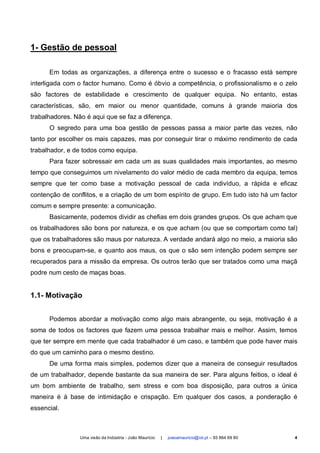 1- Gestão de pessoal

      Em todas as organizações, a diferença entre o sucesso e o fracasso está sempre
interligada com o factor humano. Como é óbvio a competência, o profissionalismo e o zelo
são factores de estabilidade e crescimento de qualquer equipa. No entanto, estas
características, são, em maior ou menor quantidade, comuns à grande maioria dos
trabalhadores. Não é aqui que se faz a diferença.
      O segredo para uma boa gestão de pessoas passa a maior parte das vezes, não
tanto por escolher os mais capazes, mas por conseguir tirar o máximo rendimento de cada
trabalhador, e de todos como equipa.
      Para fazer sobressair em cada um as suas qualidades mais importantes, ao mesmo
tempo que conseguimos um nivelamento do valor médio de cada membro da equipa, temos
sempre que ter como base a motivação pessoal de cada indivíduo, a rápida e eficaz
contenção de conflitos, e a criação de um bom espírito de grupo. Em tudo isto há um factor
comum e sempre presente: a comunicação.
      Basicamente, podemos dividir as chefias em dois grandes grupos. Os que acham que
os trabalhadores são bons por natureza, e os que acham (ou que se comportam como tal)
que os trabalhadores são maus por natureza. A verdade andará algo no meio, a maioria são
bons e preocupam-se, e quanto aos maus, os que o são sem intenção podem sempre ser
recuperados para a missão da empresa. Os outros terão que ser tratados como uma maçã
podre num cesto de maças boas.


1.1- Motivação


      Podemos abordar a motivação como algo mais abrangente, ou seja, motivação é a
soma de todos os factores que fazem uma pessoa trabalhar mais e melhor. Assim, temos
que ter sempre em mente que cada trabalhador é um caso, e também que pode haver mais
do que um caminho para o mesmo destino.
      De uma forma mais simples, podemos dizer que a maneira de conseguir resultados
de um trabalhador, depende bastante da sua maneira de ser. Para alguns feitios, o ideal é
um bom ambiente de trabalho, sem stress e com boa disposição, para outros a única
maneira é à base de intimidação e crispação. Em qualquer dos casos, a ponderação é
essencial.



                 Uma visão da Indústria - João Maurício   |   joaoamauricio@iol.pt – 93 864 69 80   4
 