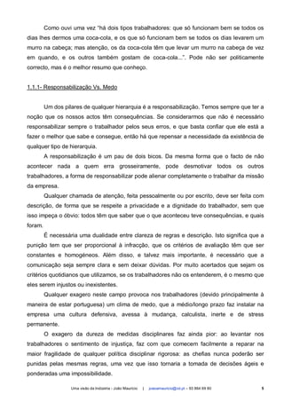 Como ouvi uma vez “há dois tipos trabalhadores: que só funcionam bem se todos os
dias lhes dermos uma coca-cola, e os que só funcionam bem se todos os dias levarem um
murro na cabeça; mas atenção, os da coca-cola têm que levar um murro na cabeça de vez
em quando, e os outros também gostam de coca-cola...”. Pode não ser politicamente
correcto, mas é o melhor resumo que conheço.


1.1.1- Responsabilização Vs. Medo


         Um dos pilares de qualquer hierarquia é a responsabilização. Temos sempre que ter a
noção que os nossos actos têm consequências. Se considerarmos que não é necessário
responsabilizar sempre o trabalhador pelos seus erros, e que basta confiar que ele está a
fazer o melhor que sabe e consegue, então há que repensar a necessidade da existência de
qualquer tipo de hierarquia.
         A responsabilização é um pau de dois bicos. Da mesma forma que o facto de não
acontecer nada a quem erra grosseiramente, pode desmotivar todos os outros
trabalhadores, a forma de responsabilizar pode alienar completamente o trabalhar da missão
da empresa.
         Qualquer chamada de atenção, feita pessoalmente ou por escrito, deve ser feita com
descrição, de forma que se respeite a privacidade e a dignidade do trabalhador, sem que
isso impeça o óbvio: todos têm que saber que o que aconteceu teve consequências, e quais
foram.
         É necessária uma dualidade entre clareza de regras e descrição. Isto significa que a
punição tem que ser proporcional à infracção, que os critérios de avaliação têm que ser
constantes e homogéneos. Além disso, e talvez mais importante, é necessário que a
comunicação seja sempre clara e sem deixar dúvidas. Por muito acertados que sejam os
critérios quotidianos que utilizamos, se os trabalhadores não os entenderem, é o mesmo que
eles serem injustos ou inexistentes.
         Qualquer exagero neste campo provoca nos trabalhadores (devido principalmente à
maneira de estar portuguesa) um clima de medo, que a médio/longo prazo faz instalar na
empresa uma cultura defensiva, avessa à mudança, calculista, inerte e de stress
permanente.
         O exagero da dureza de medidas disciplinares faz ainda pior: ao levantar nos
trabalhadores o sentimento de injustiça, faz com que comecem facilmente a reparar na
maior fragilidade de qualquer política disciplinar rigorosa: as chefias nunca poderão ser
punidas pelas mesmas regras, uma vez que isso tornaria a tomada de decisões ágeis e
ponderadas uma impossibilidade.

                   Uma visão da Indústria - João Maurício   |   joaoamauricio@iol.pt – 93 864 69 80   5
 