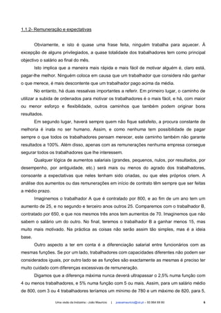 1.1.2- Remuneração e expectativas


        Obviamente, e isto é quase uma frase feita, ninguém trabalha para aquecer. À
excepção de alguns privilegiados, a quase totalidade dos trabalhadores tem como principal
objectivo o salário ao final do mês.
        Isto implica que a maneira mais rápida e mais fácil de motivar alguém é, claro está,
pagar-lhe melhor. Ninguém coloca em causa que um trabalhador que considera não ganhar
o que merece, é mais descontente que um trabalhador pago acima da média.
        No entanto, há duas ressalvas importantes a referir. Em primeiro lugar, o caminho de
utilizar a subida de ordenados para motivar os trabalhadores é o mais fácil, e há, com maior
ou menor esforço e flexibilidade, outros caminhos que também podem originar bons
resultados.
        Em segundo lugar, haverá sempre quem não fique satisfeito, a procura constante de
melhoria é inata no ser humano. Assim, e como nenhuma tem possibilidade de pagar
sempre o que todos os trabalhadores pensam merecer, este caminho também não garante
resultados a 100%. Além disso, apenas com as remunerações nenhuma empresa consegue
segurar todos os trabalhadores que lhe interessem.
        Qualquer lógica de aumentos salariais (grandes, pequenos, nulos, por resultados, por
desempenho, por antiguidade, etc.) será mais ou menos do agrado dos trabalhadores,
consoante a expectativas que neles tenham sido criadas, ou que eles próprios criem. A
análise dos aumentos ou das remunerações em início de contrato têm sempre que ser feitas
a médio prazo.
        Imaginemos o trabalhador A que é contratado por 800, e ao fim de um ano tem um
aumento de 25, e no segundo e terceiro anos outros 25. Comparemos com o trabalhador B,
contratado por 650, e que nos mesmos três anos tem aumentos de 70. Imaginemos que não
sabem o salário um do outro. No final, teremos o trabalhador B a ganhar menos 15, mas
muito mais motivado. Na práctica as coisas não serão assim tão simples, mas é a ideia
base.
        Outro aspecto a ter em conta é a diferenciação salarial entre funcionários com as
mesmas funções. Se por um lado, trabalhadores com capacidades diferentes não podem ser
considerados iguais, por outro lado se as funções são exactamente as mesmas é preciso ter
muito cuidado com diferenças excessivas de remuneração.
        Digamos que a diferença máxima nunca deverá ultrapassar o 2,5% numa função com
4 ou menos trabalhadores, e 5% numa função com 5 ou mais. Assim, para um salário médio
de 800, com 3 ou 4 trabalhadores teríamos um mínimo de 780 e um máximo de 820, para 5,

                  Uma visão da Indústria - João Maurício   |   joaoamauricio@iol.pt – 93 864 69 80   6
 