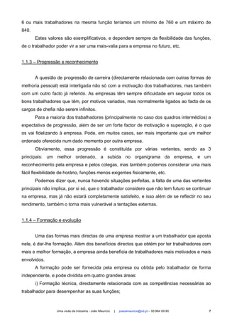 6 ou mais trabalhadores na mesma função teríamos um mínimo de 760 e um máximo de
840.
       Estes valores são exemplificativos, e dependem sempre da flexibilidade das funções,
de o trabalhador poder vir a ser uma mais-valia para a empresa no futuro, etc.


1.1.3 – Progressão e reconhecimento


       A questão de progressão de carreira (directamente relacionada com outras formas de
melhoria pessoal) está interligada não só com a motivação dos trabalhadores, mas também
com um outro facto já referido. As empresas têm sempre dificuldade em segurar todos os
bons trabalhadores que têm, por motivos variados, mas normalmente ligados ao facto de os
cargos de chefia não serem infinitos.
       Para a maioria dos trabalhadores (principalmente no caso dos quadros intermédios) a
expectativa de progressão, além de ser um forte factor de motivação e superação, é o que
os vai fidelizando à empresa. Pode, em muitos casos, ser mais importante que um melhor
ordenado oferecido num dado momento por outra empresa.
       Obviamente, essa progressão é constituída por várias vertentes, sendo as 3
principais: um melhor ordenado, a subida no organigrama da empresa, e um
reconhecimento pela empresa e pelos colegas, mas também podemos considerar uma mais
fácil flexibilidade de horário, funções menos exigentes fisicamente, etc.
       Podemos dizer que, nunca havendo situações perfeitas, a falta de uma das vertentes
principais não implica, por si só, que o trabalhador considere que não tem futuro se continuar
na empresa, mas já não estará completamente satisfeito, e isso além de se reflectir no seu
rendimento, também o torna mais vulnerável a tentações externas.


1.1.4 – Formação e evolução


       Uma das formas mais directas de uma empresa mostrar a um trabalhador que aposta
nele, é dar-lhe formação. Além dos benefícios directos que obtém por ter trabalhadores com
mais e melhor formação, a empresa ainda beneficia de trabalhadores mais motivados e mais
envolvidos.
       A formação pode ser fornecida pela empresa ou obtida pelo trabalhador de forma
independente, e pode dividida em quatro grandes áreas:
       i) Formação técnica, directamente relacionada com as competências necessárias ao
trabalhador para desempenhar as suas funções;



                 Uma visão da Indústria - João Maurício   |   joaoamauricio@iol.pt – 93 864 69 80   7
 