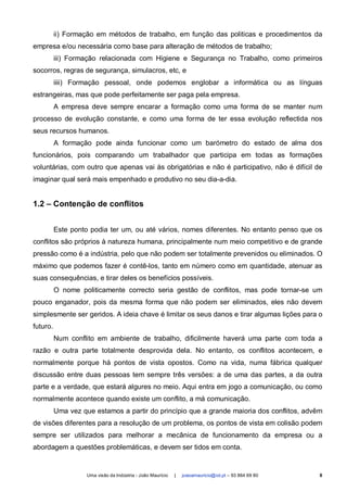 ii) Formação em métodos de trabalho, em função das politicas e procedimentos da
empresa e/ou necessária como base para alteração de métodos de trabalho;
          iii) Formação relacionada com Higiene e Segurança no Trabalho, como primeiros
socorros, regras de segurança, simulacros, etc, e
          iiii) Formação pessoal, onde podemos englobar a informática ou as línguas
estrangeiras, mas que pode perfeitamente ser paga pela empresa.
          A empresa deve sempre encarar a formação como uma forma de se manter num
processo de evolução constante, e como uma forma de ter essa evolução reflectida nos
seus recursos humanos.
          A formação pode ainda funcionar como um barómetro do estado de alma dos
funcionários, pois comparando um trabalhador que participa em todas as formações
voluntárias, com outro que apenas vai às obrigatórias e não é participativo, não é difícil de
imaginar qual será mais empenhado e produtivo no seu dia-a-dia.


1.2 – Contenção de conflitos


          Este ponto podia ter um, ou até vários, nomes diferentes. No entanto penso que os
conflitos são próprios à natureza humana, principalmente num meio competitivo e de grande
pressão como é a indústria, pelo que não podem ser totalmente prevenidos ou eliminados. O
máximo que podemos fazer é contê-los, tanto em número como em quantidade, atenuar as
suas consequências, e tirar deles os benefícios possíveis.
          O nome politicamente correcto seria gestão de conflitos, mas pode tornar-se um
pouco enganador, pois da mesma forma que não podem ser eliminados, eles não devem
simplesmente ser geridos. A ideia chave é limitar os seus danos e tirar algumas lições para o
futuro.
          Num conflito em ambiente de trabalho, dificilmente haverá uma parte com toda a
razão e outra parte totalmente desprovida dela. No entanto, os conflitos acontecem, e
normalmente porque há pontos de vista opostos. Como na vida, numa fábrica qualquer
discussão entre duas pessoas tem sempre três versões: a de uma das partes, a da outra
parte e a verdade, que estará algures no meio. Aqui entra em jogo a comunicação, ou como
normalmente acontece quando existe um conflito, a má comunicação.
          Uma vez que estamos a partir do princípio que a grande maioria dos conflitos, advêm
de visões diferentes para a resolução de um problema, os pontos de vista em colisão podem
sempre ser utilizados para melhorar a mecânica de funcionamento da empresa ou a
abordagem a questões problemáticas, e devem ser tidos em conta.


                    Uma visão da Indústria - João Maurício   |   joaoamauricio@iol.pt – 93 864 69 80   8
 