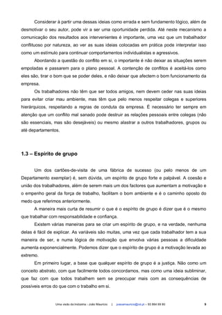 Considerar à partir uma dessas ideias como errada e sem fundamento lógico, além de
desmotivar o seu autor, pode vir a ser uma oportunidade perdida. Até neste mecanismo a
comunicação dos resultados aos intervenientes é importante, uma vez que um trabalhador
conflituoso por natureza, ao ver as suas ideias colocadas em prática pode interpretar isso
como um estímulo para continuar comportamentos individualistas e agressivos.
      Abordando a questão do conflito em si, o importante é não deixar as situações serem
empoladas e passarem para o plano pessoal. A contenção de conflitos é aceitá-los como
eles são, tirar o bom que se poder deles, e não deixar que afectem o bom funcionamento da
empresa.
      Os trabalhadores não têm que ser todos amigos, nem devem ceder nas suas ideias
para evitar criar mau ambiente, mas têm que pelo menos respeitar colegas e superiores
hierárquicos, respeitando a regras de conduta da empresa. É necessário ter sempre em
atenção que um conflito mal sanado pode destruir as relações pessoais entre colegas (não
são essenciais, mas são desejáveis) ou mesmo alastrar a outros trabalhadores, grupos ou
até departamentos.




1.3 – Espírito de grupo


      Um dos cartões-de-visita de uma fábrica de sucesso (ou pelo menos de um
Departamento exemplar) é, sem dúvida, um espírito de grupo forte e palpável. A coesão e
união dos trabalhadores, além de serem mais um dos factores que aumentam a motivação e
o empenho geral da força de trabalho, facilitam o bom ambiente e é o caminho oposto do
medo que referimos anteriormente.
      A maneira mais curta de resumir o que é o espírito de grupo é dizer que é o mesmo
que trabalhar com responsabilidade e confiança.
      Existem várias maneiras para se criar um espírito de grupo, e na verdade, nenhuma
delas é fácil de explicar. As variáveis são muitas, uma vez que cada trabalhador tem a sua
maneira de ser, e numa lógica de motivação que envolva várias pessoas a dificuldade
aumenta exponencialmente. Podemos dizer que o espírito de grupo é a motivação levada ao
extremo.
      Em primeiro lugar, a base que qualquer espírito de grupo é a justiça. Não como um
conceito abstrato, com que facilmente todos concordamos, mas como uma ideia subliminar,
que faz com que todos trabalhem sem se preocupar mais com as consequências de
possíveis erros do que com o trabalho em si.


                Uma visão da Indústria - João Maurício   |   joaoamauricio@iol.pt – 93 864 69 80   9
 