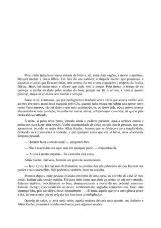 Meu irmão trabalhava numa estrada de ferro e, ali, entre dois vagões, a morte o apanhou.
Deixara mulher e cinco filhos. Em face do seu cadáver, e daquela mulher que pranteava, e
daquelas crianças que ficavam órfãs, sem arrimo, fiz mil e uma cogitações a respeito da Justiça
Divina. Hoje, sei muito mais e afirmo que tudo veio a tempo. Pelo menos a tempo de eu
começar a minha escalada pelas sendas do bem, porque me fiz o arrimo, e tutor o quanto
possível, daquelas criaturas sem marido e sem pai.
Posso dizer, entretanto, que por inteligência e bondade venci. Direi que aquela mulher veio
ao meu encontro, numa hora marcada pelo Céu, quando tudo estava em ordem para tomar novo
rumo. Francamente, não sei dizer o que teria acontecido, se, ao invés dela, outra pessoa tivesse
atravessado o meu caminho, incutido-me outras idéias, referindo-me conceitos de que o país
então andava saturado.
À noite, aí pelas nove horas, estando ainda o cadáver presente, aquela senhora entrou e
pediu-nos para fazer uma sessão. Vinha acompanhada de cinco ou seis outras pessoas, que nos
apresentou, estando no meio delas Allan Kardec, homem que se destacava pela simplicidade,
deixando os circunstantes à vontade, e por qualquer coisa que em si havia, uma absorvente
simpatia pessoal.
— Querem fazer a sessão aqui? — perguntei-lhes.
— Não é necessário ser aqui, mas em qualquer parte. — respondeu ela.
— A casa é muito pequena... Só a cozinha está vazia.
Allan Kardec interveio, fazendo um gesto de assentimento:
— Jesus Cristo fez nas ruas da Palestina; os cristãos dos três primeiros séculos fizeram nos
porões e nas catacumbas. Nós podemos, também, fazer na cozinha.
Minutos depois, onze pessoas reunidas em torno de uma mesa, na cozinha da casa de meu
irmão, faziam uma sessão espírita. Foi para mim como que abrir as portas de um novo mundo.
Falaram espíritos, conclamaram ao bem, desentronizaram a morte do seu pedestal temeroso.
Falaram comigo, concitaram-me ao dever, lembraram-me sagrados compromissos. Ouvi uma
sentença feliz, pois um deles, disse, textualmente — «É mais, aquele que pela inteligência vence
a dor, do que aquele que só pela dor faz funcionar a inteligência».
Quando de saída, aí pela meia noite, aquela senhora deixara uma quantia em dinheiro e
Allan Kardec prometera mandar-me buscar para algumas sessões.
 