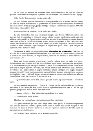 — Eu quero ser espírita. Os senhores foram muito bondosos e os espíritos disseram
palavras consoladoras e inteligentes. Agradeço e aceito a oferta. Deus, um dia, dar-lhe-á o pago.
Allan Kardec disse, enquanto me apertava a mão:
— Mais uma vez, no curso da história, o Cristo procura facilitar ao homem o conhecimento
da Verdade, através da Revelação. O que fazemos é dar curso ao restabelecimento da Doutrina
do Cristo. Temos de nos esforçar, porque o tempo é chegado e os recursos são poucos. O Cristo
necessita de colaboradores fiéis.
O seu semblante, no momento, era de muita preocupação.
Há uma normalidade para toda e qualquer situação. Dias depois, embora os prantos e as
queixas, tudo se encaminhava e tomava ordem. Minhas esmolas redobraram, muita gente nos
visitava, e com as idas ao Centro nossos corações se enchiam de conforto e esperanças. Nalguns
momentos vivíamos verdadeiros êxtases, nossas almas antegozavam o Céu, pairavam num
mundo ideal e deslumbrante. A vida, então, não era um viveiro de prantos, como diziam minha
cunhada e meus sobrinhos, cujas inteligências despertavam para a vida, cujos corações se
voltavam para a mística do amor.
Sempre que se podia, ouviam-se palestras do missionário da restauração. Tudo para ele
era fácil, ele se transfigurava quando começava a falar, seus olhos, de comum serenos, passavam
a ostentar um brilho sublime, de fulgor místico, como se das brumas da terra antevisse as
claridades do Céu.
Doze anos depois, casados os sobrinhos, e minha cunhada sendo por todos bem quista,
fechei os olhos para o mundo terrícola. Não sofri lapso algum, entre a visão de um e outro plano.
Não havia bem cerrado os olhos para a terra e já o Céu se fazia representar a meus olhos; eram
familiares e amigos, espíritos servidores, que sorriam e convidavam. Do meio daquela multidão,
revestida de luz e transbordante de alegria, minha mãe afluíra. Corri para seus braços, rastejante
ainda, e me senti livre da carne mais densa, leve qual pluma, gozando uma enebriante sensação,
um indefinível prazer espiritual. Vieram uns, aproximaram-se outros, cada qual dizendo palavras
de conforto e louvor, de estímulo e de agradecimentos.
— Que me felicitem, muito bem. Mas a que vêm os seus agradecimentos? — inquiri um
deles.
— As preces que fez por mim. . . Eu sou M..., aquele que lhe pediu esmolas aos pobres em
seu nome. E você orou por mim, dando esmolas e pensando em mim. Que o Céu lhe seja
propício, porque suas dádivas muito bem me fizeram.
— Vamos embora. — disse minha mãe, tomando-me pelo braço.
— Vou continuar assim, mamãe?
Ela olhou-me com profundo enternecimento, meditou e concitou:
— Espera, meu filho, que tudo vem a tempo. Deus sabe o que faz. E é notório compreender
uma verdade: não basta receber, é preciso saber como se recebe. Não existem milagres e nem
mistérios em Deus, e devemos conhecer as leis que regem os fenômenos da vida, sejam os
agradáveis, sejam os dolorosos.
— Confio em Deus, confio em todos. Sinto-me muito feliz.
 