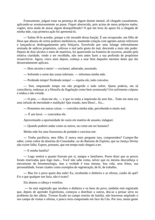 Francamente, julguei estar na presença de algum doente mental, ali chegado casualmente,
aplicando-se aventurosamente ao passe. Fiquei aborrecido, pois acima de meus próprios males,
cogitei, teria ainda de aturar algum desequilibrado? O que me tirou do apuro foi a chegada de
minha mãe, cuja primeira ação foi apresentá-lo.
— Salmo fê-lo acordar, porque a ele incumbi dessa função. É um recuperado, um filho de
Deus que abusou de certos poderes mediúnicos, mantendo colação com agentes astrais inferiores
e lançando-se desbragadamente pela feitiçaria. Envolvido por uma falange infernalmente
animada de sádicos propósitos, cultivou o mal pelo gosto do mal, descendo a mais não poder.
Depois de dois séculos e meio de martírios, foi aparecendo na fronteira de socorros, atraído pela
relativa claridade, vindo a ser recolhido, não sem antes fazer a sua profissão de propósitos
ressarcitivos. Agora, cinco anos depois, começa a usar bem daqueles mesmos dotes que tão
desastradamente aplicara.
— Dois séculos e meio! — exclamei, admirado, assustado.
— Sofrendo o cerne das zonas infernais. — informou minha mãe.
— Perdendo tempo! Perdendo tempo! — repetiu ele, todo convulso.
— Sim, empatando tempo em não progredir e tudo sofrer. Quem poderia, em sã
consciência, endossar aí a filosofia da flagelação como bem aventurada? Um sofrimento culposo
é nódoa e não virtude.
— O pior, — disse-me ele, — é que eu tinha a impressão do sem fim... Tudo em mim era
uma infusão de eternidade e maldição! Que estado, meu Deus!... Eu...
— Pensemos em outras coisas. — convidou minha mãe, percebendo-o muito mal.
— É um favor. — concordou ele.
Aproveitando a oportunidade do vazio em matéria de assunto, indaguei:
— Quando poderei andar como os outros, ou como um ser humano?
Minha mãe fez uma fisionomia de piedade e concitou-me:
— Tenha paciência, meu filho. E nunca mais pergunte isso, compreendeu? Cumpre-lhe
saber, como cultor da doutrina do Consolador, ou do Batismo de Espírito, que na Justiça Divina
não existe falha. Espere, portanto, que em tempo tudo chegará a ter.
— E minha família?
— Logo sentirá o quanto fizeram por si, amigos e familiares. Posso dizer que as preces
foram reservadas para logo mais... Você não sabe como, talvez que eu mesma desconheça o
mecanismo da fenomenologia, mas a verdade é essa mesma. Sua vida, seus feitos, sua
personalidade, foram citados como exemplos de regeneração, de fé, de trabalho.
— Mas foi o povo quem deu tudo! Eu, recebendo o dinheiro e as ofertas, cuidei do quê?
Fiz o que qualquer um faria, não é exato?
Ela abanou a cabeça e ventilou:
— Se está registrado que recebeu o dinheiro e os bens do povo, também está registrado
que, depois de aprender Espiritismo, começou a distribuir a outros, deu-se a pensar sério no
problema da dor alheia. Tivesse ficado no campo restrito da família, não houvesse ampliado o
seu campo de visitas e ofertas, e pouco teria conquistado em face do Céu. Por isso, muita gente
 