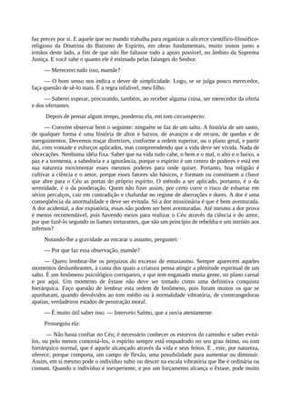 faz preces por si. E aquele que no mundo trabalha para organizar o alicerce científico-filosófico-
religioso da Doutrina do Batismo de Espírito, em obras fundamentais, muito instou junto a
irmãos deste lado, a fim de que não lhe faltasse todo a apoio possível, no âmbito da Suprema
Justiça. E você sabe o quanto ele é estimado pelas falanges do Senhor.
— Merecerei tudo isso, mamãe?
— O bom senso nos indica o dever de simplicidade. Logo, se se julga pouco merecedor,
faça questão de sê-lo mais. É a regra infalível, meu filho.
— Saberei esperar, procurando, também, ao receber alguma coisa, ser merecedor da oferta
e dos ofertantes.
Depois de pensar algum tempo, ponderou ela, em tom circunspecto:
— Convém observar bem o seguinte: ninguém se faz de um salto. A história de um santo,
de qualquer forma é uma história de altos e baixos, de avanços e de recuos, de quedas e de
soerguimentos. Devemos traçar diretrizes, conforme a ordem superior, ou o plano geral, e partir
daí, com vontade e esforços aplicados, mas compreendendo que a vida deve ser vivida. Nada de
obcecações. Nenhuma idéia fixa. Saber que na vida tudo cabe, o bem e o mal, o alto e o baixo, a
paz e a tormenta, a sabedoria e a ignorância, porque o espírito é um centro de poderes e está em
sua natureza movimentar esses mesmos poderes para onde quiser. Portanto, boa religião é
cultivar a ciência e o amor, porque esses fatores são básicos, e formam ou constituem a chave
que abre para o Céu as portas do próprio espírito. O método a ser aplicado, portanto, é o da
serenidade, é o da ponderação. Quem não fizer assim, por certo corre o risco de esbarrar em
sérios percalços, cair em contradição e chafurdar no regime de aberrações e dores. A dor é uma
conseqüência da anormalidade e deve ser evitada. Só a dor missionária é que é bem aventurada.
A dor acidental, a dor expiatória, essas não podem ser bem aventuradas. Até mesmo a dor prova
é menos recomendável, pois havendo meios para realizar o Céu através da ciência e do amor,
por que fazê-lo segundo os liames torturantes, que são um princípio de rebeldia e um intróito aos
infernos?
Notando-lhe a gravidade ao encarar o assunto, perguntei:
— Por que faz essa observação, mamãe?
— Quero lembrar-lhe os prejuízos do excesso de entusiasmo. Sempre aparecem aqueles
momentos deslumbrantes, à custa dos quais a criatura pensa atingir a plenitude espiritual de um
salto. É um fenômeno psicológico corriqueiro, e que tem enganado muita gente, no plano carnal
e por aqui. Um momento de êxtase não deve ser tomado como uma definitiva conquista
hierárquica. Faço questão de lembrar esta ordem de fenômeno, pois foram muitos os que se
apanharam, quando devolvidos ao tom médio ou à normalidade vibratória, de constrangedoras
apatias, verdadeiros estados de prostração moral.
— É muito útil saber isso. — Interveio Salmo, que a ouvia atentamente.
Prosseguiu ela:
— Não basta confiar no Céu; é necessário conhecer os estorvos do caminho e saber evitá-
los, ou pelo menos contorná-los, o espírito sempre está enquadrado no seu grau ótimo, ou tom
hierárquico normal, que é aquele alcançado através da vida e seus feitos. E , este, por natureza,
oferece, porque comporta, um campo de flexão, uma possibilidade para aumentar ou diminuir.
Assim, em si mesmo pode o indivíduo subir ou descer na escala vibratória que lhe é ordinária ou
comum. Quando o indivíduo é inexperiente, e por um forçamento alcança o êxtase, pode muito
 