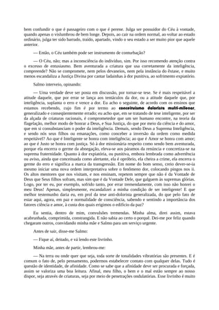 bem confundir o que é passageiro com o que é perene. Julga ser possuidor do Céu à vontade,
quando apenas o vislumbrou de bem longe. Depois, ao cair na ordem normal, ao voltar ao estado
ordinário, julga ter sido barrado, traído, apartado, vindo o seu estado a ser muito pior que aquele
anterior.
— Então, o Céu também pode ser instrumento de conturbação?
— O Céu, não; mas a inconsciência do indivíduo, sim. Por isso recomendo atenção contra
o excesso de entusiasmo. Bem aventurada a criatura que usa corretamente da inteligência,
compreende? Não se compromete, nem pelos devaneios, nem pela instância do êxtase, e muito
menos escandaliza a Justiça Divina por cantar ladainhas à dor punitiva, ao sofrimento expiatório.
Salmo interveio, opinando:
— Uma verdade deve ser posta em discussão, por tornar-se tese. Se é mais respeitável a
atitude daquele, que por errar se lança aos tentáculos da dor, ou a atitude daquele que, por
inteligência, suplanta o erro e vence a dor. Eu acho o seguinte, de acordo com os ensinos que
estamos recebendo, cujo fim é por termo ao conceituísmo dolorista multi-milenar,
generalizado e conseqüentemente errado; eu acho que, em se tratando de tese inteligente, por ser
da alçada de criaturas racionais, é comprometedor que um ser humano encontre, na teoria da
flagelação, melhor modo de honrar a Deus, e Sua Justiça, do que por meio da ciência e do amor,
que em si consubstanciam o poder da inteligência. Demais, sendo Deus a Suprema Inteligência,
e sendo nós seus filhos ou emanações, como conceber a inversão da ordem como medida
respeitável? Ao que é Inteligente se honra com inteligência; ao que é Amor se honra com amor;
ao que é Justo se honra com justiça. Só à dor missionária respeito como sendo bem aventurada,
porque ela encerra o germe da abnegação, eleva-se aos páramos da renúncia e concretiza-se na
suprema fraternidade. Quanto à dor expiatória, ou punitiva, embora lembrada como advertência
ou aviso, ainda que conceituada como alertante, ela é opróbrio, ela cheira a crime, ela encerra o
germe do erro e significa a marca da transgressão. Em nome do bom senso, creio dever-se-ia
mesmo iniciar uma nova ordem interpretativa sobre o fenômeno dor, colocando pingos nos ii.
Os altos mentores que nos visitam, e nos ensinam, repetem sempre que não é da Vontade de
Deus que Seus filhos sofram, mas sim que é da Vontade Dele, que galguem às supremas glórias.
Logo, por ter eu, por exemplo, sofrido tanto, por errar tremendamente, com isso não honrei o
meu Deus! Apenas, simplesmente, escandalizei a minha condição de ser inteligente! E que
melhor testemunho daria eu, em prol da tese anti-dolorista generalizada, do que pelo fato de
estar aqui, agora, em paz e normalidade de consciência, sabendo e sentindo a importância dos
fatores ciência e amor, à custa dos quais erigimos o edifício da paz?
Eu sentia, dentro de mim, convulsões tremendas. Minha alma, direi assim, estava
acabrunhada, comprimida, constrangida. E não sabia ao certo o porquê. Dei-me por feliz quando
chegaram outros, convidando minha mãe e Salmo para um serviço urgente.
Antes de sair, disse-me Salmo:
— Fique aí, deitado, e vá lendo este livrinho.
Minha mãe, antes de partir, lembrou-me:
— Na terra ou onde quer que seja, toda sorte de tonalidades vibratórias são presentes. E é
comum o fato de, pelo pensamento, podermos estabelecer contato com qualquer delas. Tudo é
questão de identidade, de afinidade. Como se sabe que a afinidade deve ser procurada e forçada,
assim se valoriza uma boa leitura. Afinal, meu filho, o bem e o mal estão sempre ao nosso
dispor, seja através de criaturas, seja por meio de penetrações ondulatórias. Esse livrinho é muito
 