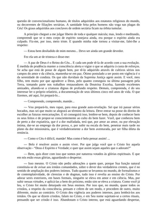 questão de convencionalismo humano, de títulos adquiridos aos estatutos religiosos do mundo,
ou decorrentes de filiações sectárias. A santidade feita pelos homens não voga nas plagas do
Céu! Os graus adquiridos aos conclaves de ordem sectária ficam na órbita tumular.
A princípio cheguei a me julgar liberto de toda e qualquer mácula; mas, lendo e meditando,
compreendi que se o meu corpo de espírito rastejava ainda, era porque o espírito ainda era
culpado. Fiz-me, por isso, meio triste. E quando minha mãe tornou a visitar-me, falei-lhe a
respeito:
— Estou bem desiludido de mim mesmo... Devo ser ainda um grande devedor.
Fez ela um ar de tristeza e disse-me:
— A paz de Deus é o Reino do Céu... E cada um pode tê-la de acordo com a sua evolução.
É medida de prudência manter a consciência alerta e vigiar o que se adquiriu à custa de esforços.
Se acha que está de posse de algum bem, por tê-lo adquirido através de cultivos sérios nos
campos do amor e da ciência, mantenha-se em paz. Ótimo postulado a ser posto em vigência é o
da serenidade de conduta. Os que não duvidam da Suprema Justiça agem assim. E você, meu
filho, tem muito por que agradecer a Deus, pelo quanto conseguiu na última passagem pela
Terra, tomando parte nos trabalhos restauradores da Doutrina Excelsa, fazendo excelentes
amizades, aliando-se a criaturas dignas de profundo respeito. Demais, compreenda, é do seu
interesse ler o próprio relatório, a documentação de seus últimos cinco mil anos de vida. O que
fizemos, até aqui, foi prepará-lo...
— Compreendo, compreendo, mamãe...
— Vou prepará-lo, meu rapaz, para essa grande auto-revelação. Sei que irá passar sérios
bocados, mas sei que muito se alegrará ao término da leitura. Deve entrar na posse do direito de
escolher as futuras reencarnações. E só conseguirá isso, lembre-se bem, depois de conhecer bem
os seus feitos e de propor-se conscientemente ao culto do bem fazer. Você, que conheceu bem
de perto a dor expiatória, que é a dor malfadada, terá que, por amor ao amor, ou por elevação
íntima, dar-se ao emprego da dor prova, e, por subir na escala do bem, penetrar mais tarde no
plano da dor missionária, que é verdadeiramente a dor bem aventurada, por ser filha dileta da
renúncia.
— Como o Céu é difícil, mamãe! Mas como é belo pensar assim! ...
— Belo é resolver assim e assim viver. Por que julga você que o Cristo fez aquela
observação - “Deus é Espírito e Verdade; e quer que assim sejam aqueles que o adoram?”
— Bem, quis dizer com isso que somos por natureza votados às glórias espirituais. E que
em nós estão essas glórias, aguardando o despertar.
— Isso mesmo. O Cristo não pediu adorações a quem quer, porque Sua função natural
constituiu-se de avisar aos irmãos comandados, sobre o dever dos verdadeiros crentes, que é no
sentido de ampliação dos poderes íntimos. Tudo quanto se levantou no mundo, de formalismos e
de contemplatividade, de clerezias e de dogmas, tudo isso é revelia ao ensino do Cristo. Por
adorar seres exteriores, em bases formais, ninguém se eleva em amor e em ciência. Mas, por
subir nessas virtudes, e aplicá-las a bem do próximo, então sim se eleva a criatura. Como você já
leu, o Cristo foi muito deturpado em Seus ensinos. Por isso que, no mundo, quase todos os
cristãos, a respeito da consciência, pensam e crêem de um modo, e procedem de outro, muito
diferente, muito ao contrário. O Cristo deu vigência aos poderes internos, para lembrá-los aos
irmãos. Os que se dizem cristãos, falam no Cristo, e em Seu nome sujeitam-se a certos rituais,
pensando que ser cristão é isso. Abandonam o Cristo interno, que está aguardando despertar,
 