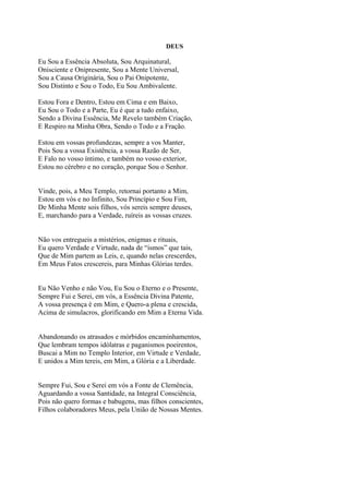 DEUS
Eu Sou a Essência Absoluta, Sou Arquinatural,
Onisciente e Onipresente, Sou a Mente Universal,
Sou a Causa Originária, Sou o Pai Onipotente,
Sou Distinto e Sou o Todo, Eu Sou Ambivalente.
Estou Fora e Dentro, Estou em Cima e em Baixo,
Eu Sou o Todo e a Parte, Eu é que a tudo enfaixo,
Sendo a Divina Essência, Me Revelo também Criação,
E Respiro na Minha Obra, Sendo o Todo e a Fração.
Estou em vossas profundezas, sempre a vos Manter,
Pois Sou a vossa Existência, a vossa Razão de Ser,
E Falo no vosso íntimo, e também no vosso exterior,
Estou no cérebro e no coração, porque Sou o Senhor.
Vinde, pois, a Meu Templo, retornai portanto a Mim,
Estou em vós e no Infinito, Sou Princípio e Sou Fim,
De Minha Mente sois filhos, vós sereis sempre deuses,
E, marchando para a Verdade, ruíreis as vossas cruzes.
Não vos entregueis a mistérios, enigmas e rituais,
Eu quero Verdade e Virtude, nada de “ismos” que tais,
Que de Mim partem as Leis, e, quando nelas crescerdes,
Em Meus Fatos crescereis, para Minhas Glórias terdes.
Eu Não Venho e não Vou, Eu Sou o Eterno e o Presente,
Sempre Fui e Serei, em vós, a Essência Divina Patente,
A vossa presença é em Mim, e Quero-a plena e crescida,
Acima de simulacros, glorificando em Mim a Eterna Vida.
Abandonando os atrasados e mórbidos encaminhamentos,
Que lembram tempos idólatras e paganismos poeirentos,
Buscai a Mim no Templo Interior, em Virtude e Verdade,
E unidos a Mim tereis, em Mim, a Glória e a Liberdade.
Sempre Fui, Sou e Serei em vós a Fonte de Clemência,
Aguardando a vossa Santidade, na Integral Consciência,
Pois não quero formas e babugens, mas filhos conscientes,
Filhos colaboradores Meus, pela União de Nossas Mentes.
 