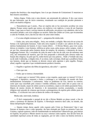 respeito dos horários e das maquilagens. Isso é ao que chamam de Cristianismo! E matariam se
lhes fossem concedidas...
Salmo chegou. Vinha com o meu dossier, um amontoado de cadernos. E tão a par estava
do que falávamos, que de início comentou, ressaltando sua condição de pecador penitente e
cético em matéria religiosa:
— Naturalmente que é assim... Para ser espírito não se faz necessário acreditar em coisa
alguma. Porque somos aquilo que somos, em essência e em vigência, à custa de um Supremo
Poder. Logo, para se fazer o serviço interno de edificação, em pureza e em sabedoria, não se faz
necessário atender a um vício religioso ou sectário. Basta dar crédito ao Cristo, que recomendou
o culto da Verdade, isto é, das leis da vida e do amor entre irmãos.
— E se uma religião ensinasse isso? — perguntou-lhe minha mãe.
— Então, sim, seria uma religião... Seria, em verdade, a religião. Mas teria de ser acima de
formas e de explorações humanas. Tudo nela seria respeito à virtude e aos saberes de fato, aos
méritos fundamentais do homem. E isso é muito difícil. . . O Divino Mestre, para viver assim,
deixou os templos e seus homens, infiltrou-se pelas casas, pelas praças, pelos campos, vindo a
ser por fim, massacrado pelos homens donos de templos, de estatutos, e detentores de tiaras,
bugigangas formais. Ele, o revelador do culto do amor e das leis da vida, teve de enfrentar uma
cruz, um instrumento de martírio, que Lhe fora preparado e oferecido pela clerezia então em
função dita religiosa. Eu pelo que fiz, tenho horror por essa palavra... Onde a Verdade não está,
ou de onde é subtraída, a religião entra. E ao entrar, tudo corrompe, desde que a prudência faleça
nos homens, desde que os homens se deixem vencer pelo egoísmo e pelo orgulho. Porque,
afinal, orgulho e egoísmo é que verdadeiramente perdem o homem.
— Orgulho e egoísmo são filhos da ignorância, não acha? — aparteei.
— Claro que sim.
— Então, que se instrua a humanidade.
— E quem quer se instruir? Pelo menos a esse respeito, quem quer se instruir? O Céu é
longínquo, é hipotético, enquanto o bolso, o estômago e as veleidades do mundo são bens
imediatamente reclamantes e confortantes. Adiar os problemas do Céu, interior ou exterior,
como quer seja concebido pela criatura é medida ordinária; outro tanto não se passa com os
interesses do mundo, sejam de ordem social ou econômica, sejam os de ordem puramente física.
Depois de muitos séculos de falatórios e de monumentos escritos acumulados, o mundo
religioso está saturado de criaturas que trocam a primogenitura do espírito pelo célebre prato de
lentilhas... E vá discutir isso com os donos de credos e de templos.
Minha mãe, intervindo, lembrou:
— É fácil compreender o porquê de ter ido o Divino Modelo ao plano carnal, a fim de
solver a promessa do Batismo de Espírito. A Revelação ostensiva dará cabo, no mundo, das
falsas interpretações religiosas.
— Quanto tempo durou aquele culto exposto pelo Cristo no Pentecostes? Que é que
fizeram os homens com o culto apostolar, tão bem ensinado por Paulo na primeira Carta aos
Corintos, capítulo quatorze, todo ele fundamentado no mediunismo? Observem que, para batizar
no Espírito, foi preciso o Mestre morrer na cruz e retornar como espírito. Isso dá-Lhe foros de
autoridade espiritual acima de todas as cogitações, por ter sido o único da história terrícola a
 