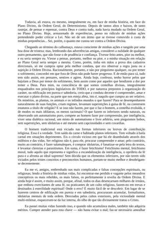 Todavia, ali estava, eu mesmo, integralmente eu, em face de minha história, em face do
Plano Divino, da Ordem Geral, do Determinismo. Depois de tantos altos e baixos, de tanto
rastejar, de pensar e repensar, contra Deus e contra tudo, nada havia mudado na Ordem Geral,
no Plano Divino. Hoje, armazenado de experiências, penso no ridículo de minhas ações
pretendendo poder criticar a Lei. Não sei de um átimo que se tivesse comovido à custa de
minhas prepotências... Sei, porém, o quanto me custou ser contra a Ordem Divina.
Chegando ao término do calhamaço, estava consciente de minhas ações e tangido por uma
boa dose de tristeza; mas, lembrando das advertências amigas, considerei a nulidade de qualquer
outro pensamento, que não fosse o de prudência e confiança. Tivesse feito antes, pior ou melhor,
e eu seria sempre eu. Viesse a pensar, portanto, melhor ou pior, e a minha situação em relação
ao Plano Geral seria sempre a mesma. Como, porém, tinha em mãos a prova dos cadastros
direcionais, só me cumpria optar pela melhor conduta, que era observar a regra justa ou a
sujeição à Ordem Divina. Racionalmente, portanto, e não por pieguismo qualquer, ou por temer
o sofrimento, concordei em que fora de Deus não pode haver progresso. E de então para cá, tudo
tem sido assim, em pensares, sentires e agires. Ainda hoje, confesso, tenho horror pelos que
bajulam a Deus por temor do sofrimento, bem assim como por aqueles que bendizem a dor por
temer a Deus. Para mim, na consciência de que somos centelhas divinas, integralmente
enquadrados nos princípios legislativos do TODO, e por natureza prepostos à organização do
caráter, ou edificação em pureza e sabedoria, creio que a conduta decente é compreender, amar e
executar o plano divino, na parte que nos esteja afeta, isto é, naquilo que cumpra ao ser relativo.
Os minérios, as plantas, os animais e os infindos mundos o que fazem? Para se desempenharem
naturalmente de suas funções, criam regimes, levantam superstições à guisa de fé, ou constroem
estatutos a título de religião? E se isso não fazem, por que o faz o homem, a centelha evoluída, e
de modos os mais idólatras, os menos racionais? O que fazem os inferiores sendo naturais, ou
observando um automatismo puro, compete ao homem fazer por compreensão, por inteligência,
viver uma dialética racional, um misto de automatismo e livre arbítrio, sem pieguismos bobos,
sem superstições, sem idolatrias e até mesmo sem capciosidades e sem covardias.
O homem tradicional está viciado nas formas inferiores ou lesivas de contribuição
religiosa. Essa é a verdade. Tem saído da carne e habitado planos inferiores. Tem voltado à baila
carnal em situações deprimentes. Eis o círculo vicioso em que há ele deambulado através dos
milênios e das vidas. Ser religioso não é, para ele, procurar compreender e amar; pelo contrário,
muito ao contrário, é fazer salamaleques, é comprar idolatrias, é fanatizar-se pela letra do textos,
é levantar clerezias e parasitismos. Em suma, é fazer fetichismo! Fetichismo mental, fetichismo
moral, tudo aquilo que representa e significa a escandalização da inteligência, o opróbrio da fé
pura e a afronta ao ideal supremo! Sem dúvida que os elementos inferiores, por não terem sido
viciados pelos tristes conceitos e preconceitos humanos, portam-se muito melhor e desobrigam-
se decentemente.
Eu me vi, amigos, embrenhado nas mais complicadas e falsas concepções espirituais, ou
religiosas; lendo a história de minhas vidas, fui encontrar-me perdido e vagante pelos meandros
conceptivos os mais rebeldes, os mais falsos, os perfeitamente à revelia da Ordem Divina. E
ainda hoje é assim, e muito assim, porque, afinal, todos os dias desencarnam milhares de irmãos,
que embora exercitantes de uma fé, ou praticantes de um culto religioso, fazem-no em trevas e
destinados à esterilidade espiritual! Onde o erro? É muito fácil de se descobrir. Em lugar de se
fazerem centros de edificação em pureza e em sabedoria, procuraram acumular, formalismos,
idolatrias mentais de toda ordem. Desviados pelos cultos exteriores, pela viciosidade mental
multi-milenar, esqueceram-se da luz interna, do olho de que tão divinamente tratou o Cristo.
Eu passei muitas vidas fazendo isso, e quando não acumulava males, também não adquiria
méritos. Cumpre atender para esta chave — não basta evitar o mal; faz-se necessário amealhar
 