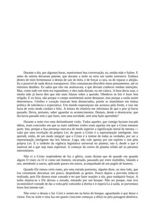 Durante o dia, por algumas horas, mantivemos boa conversação, eu, minha mãe e Salmo. E
antes de saírem deixaram patente, que durante a noite eu teria um sonho instrutivo. Embora
dentro de mim fermentasse o desejo de sair do leito, e de forçar a cura, ou de reparar o aleijão,
fiz o possível de nada deixar transparecer. Eles costumavam descobrir meus pensamentos, até os
mínimos detalhes. Eu sabia que eles me analisavam, e que deviam conhecer minhas intenções.
Mas, como tudo em mim era espontâneo, e eles nada diziam, eu me calava. A hora devia soar, e
minha mãe já havia dito que não mais falasse sobre a questão. Obedecer às leis é fazer boa
religião. E eu fazia, não porque o campo sentimental assim desejasse, mas porque a razão assim
determinava. Cérebro e coração estavam bem distanciados, porém se mantinham em mútua
política de tolerância e expectativa. Um mundo esperançoso me acenava pela frente, e isso me
fazia de certo modo cordato e feliz. A leitura do relatório me informara de que o pior já havia
passado. Devia, portanto, saber aguardar os acontecimentos. Demais, desde o desencarne, que
dia havia passado sem o que fazer, sem uma novidade, sem uma lição aprendida?
Durante a noite tive uma deslumbrante visão. Todos aqueles, que comigo haviam trocado
idéias, eram concordes em que as mais sublimes visões eram aquelas em que o Cristo tomasse
parte. Isto, porque a Sua presença marcava de modo superior a significação moral da mesma —
valia por uma revelação da própria Lei, de quem o Cristo é a representação inteligente. Isto
aprendi, então, de um modo integral: que o Cristo é a síntese de todas as verdades, por ser a
representação inteligente das leis básicas. Logo, não vale apenas por um espírito e sim pela
própria Lei. É o símbolo da vigência legislativa universal no planeta; isto é, desde o que é
material até o que seja mais espiritual. A começar do centro do planeta sólido até os páramos
interestelares.
Não vi o Cristo resplendente de luz e glória, como diziam que de quando em quando
alguns O viam; eu O vi como um homem, encarnado, passando por entre multidões, falando a
uns, atendendo a outros, aplicando passes em outros, acompanhado de um pugilo de homens.
Quando Ele tomou certo rumo, por uma estrada poeirenta, alguém disse, ao meu lado, que
iria certamente descansar um pouco, despedindo as gentes. Pouco depois a previsão tinha-se
realizado, pois Ele dissera estar cansado e ter que fazer orações a sós, para readquirir forças. A
turba afastou-se e Ele deixou a estrada, entrando por um bosque. Não sei porque, mas tive
incontrolável vontade de dar a volta pelo valezinho à direita e ir esperá-Lo à saída, se porventura
fosse Seu intento sair.
Não venci o desejo e fui. Corri e sentei-me na beira do bosque, aguardando o que desse e
viesse. Fez-se noite e uma lua em quarto crescente começou a diluir-se pela paisagem desértica.
 