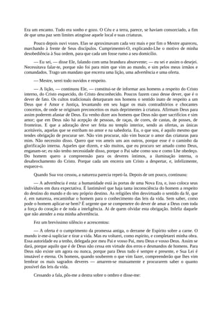 Era um encanto. Tudo era sonho e gozo. O Céu e a terra, parece, se haviam consorciado, a fim
de que uma paz sem limites atingisse aquele local e suas criaturas.
Pouco depois ouvi vozes. Elas se aproximavam cada vez mais e por fim o Mestre apareceu,
marchando à frente de Seus discípulos. Cumprimentei-O, explicando-Lhe o motivo de minha
desobediência à Sua ordem, para que cada um fosse rumo a seu domicílio.
— Eu sei, — disse Ele, falando com uma brandura absorvente; — eu sei e assim o desejei.
Necessitava falar-te, porque não foi para mim que vim ao mundo, e sim pelos meus irmãos e
comandados. Trago um mandato que encerra uma lição, uma advertência e uma oferta.
— Mestre, serei todo ouvidos e respeito.
— A lição, — continuou Ele, — constitui-se de informar aos homens a respeito do Cristo
interno, do Cristo esquecido, do Cristo desconhecido. Poucos fazem caso desse dever, que é o
dever de fato. Os cultos tradicionais deturparam nos homens o sentido inato de respeito a um
Deus que é Amor e Justiça, levantando em seu lugar os mais contraditórios e chocantes
conceitos, de onde se originam preconceitos os mais deprimentes à criatura. Afirmam Deus para
assim poderem afastar de Deus. Eu venho dizer aos homens que Deus não quer sacrifícios e sim
amor; que em Deus não há acepção de pessoas, de raças, de cores, de castas, de posses, de
fronteiras. E que a adoração deve ser feita no templo interior, sendo as ofertas, as únicas
aceitáveis, aquelas que se estribam no amor e na sabedoria. Eu, o que sou, é aquilo mesmo que
tendes obrigação de procurar ser. Não vim procurar, não vim buscar o amor das criaturas para
mim. Não necessito disso. Quero que vos ameis uns aos outros, porque esse é o caminho da
glorificação interna. Aqueles que dizem, e são muitos, que eu procuro ser amado como Deus,
enganam-se; eu não tenho necessidade disso, porque o Pai sabe como sou e como Lhe obedeço.
Do homem quero a compreensão para os deveres íntimos, a iluminação interna, o
desabrochamento do Cristo. Porque cada um encerra um Cristo a despertar, e, infelizmente,
esquece-o.
Quando Sua voz cessou, a natureza parecia repeti-la. Depois de um pouco, continuou:
— A advertência é esta: a humanidade está às portas de uma Nova Era, e, isso coloca seus
indivíduos em dura expectativa. É lastimável que haja tanta inconsciência do homem a respeito
do destino do mundo e do seu próprio destino. As religiões têm desvirtuado o sentido da fé, que
é, em natureza, encaminhar o homem para o conhecimento das leis da vida. Sem saber, como
pode o homem aplicar-se bem? É urgente que se compenetre do dever de amar a Deus com toda
a força do coração e de toda a inteligência. Ai de quem olvidar esta obrigação. Infeliz daquele
que não atender a esta minha advertência.
Fez um brevíssimo silêncio e acrescentou:
— A oferta é o cumprimento da promessa antiga, o derrame de Espírito sobre a carne. O
mundo ir-me-á supliciar e tirar a vida. Mas eu voltarei, como espírito, e completarei minha obra.
Essa autoridade eu a tenho, delegada por meu Pai e vosso Pai, meu Deus e vosso Deus. Assim se
dará, porque aquilo que é de Deus não cessa em virtude dos erros e desmandos de homens. Para
Deus não existe um agora ou nunca, porque para Deus tudo é sempre e presente, e Sua Lei é
imutável e eterna. Os homens, quando souberem o que vim fazer, compreenderão que lhes vim
lembrar os mais sagrados deveres — amarem-se mutuamente e procurarem saber o quanto
possível das leis da vida.
Cessando a fala, pôs-me a destra sobre o ombro e disse-me:
 