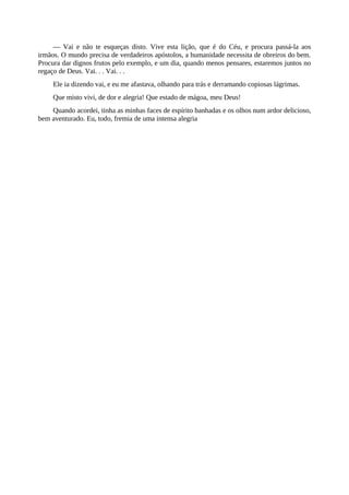 — Vai e não te esqueças disto. Vive esta lição, que é do Céu, e procura passá-la aos
irmãos. O mundo precisa de verdadeiros apóstolos, a humanidade necessita de obreiros do bem.
Procura dar dignos frutos pelo exemplo, e um dia, quando menos pensares, estaremos juntos no
regaço de Deus. Vai. . . Vai. . .
Ele ia dizendo vai, e eu me afastava, olhando para trás e derramando copiosas lágrimas.
Que misto vivi, de dor e alegria! Que estado de mágoa, meu Deus!
Quando acordei, tinha as minhas faces de espírito banhadas e os olhos num ardor delicioso,
bem aventurado. Eu, todo, fremia de uma intensa alegria
 