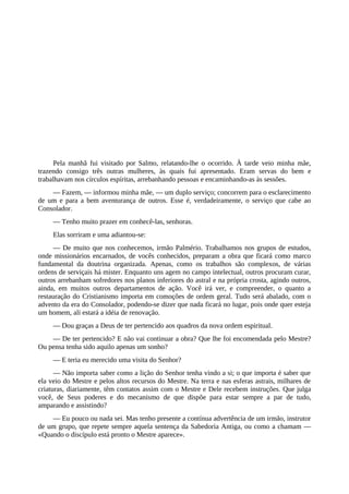 Pela manhã fui visitado por Salmo, relatando-lhe o ocorrido. À tarde veio minha mãe,
trazendo consigo três outras mulheres, às quais fui apresentado. Eram servas do bem e
trabalhavam nos círculos espíritas, arrebanhando pessoas e encaminhando-as às sessões.
— Fazem, — informou minha mãe, — um duplo serviço; concorrem para o esclarecimento
de um e para a bem aventurança de outros. Esse é, verdadeiramente, o serviço que cabe ao
Consolador.
— Tenho muito prazer em conhecê-las, senhoras.
Elas sorriram e uma adiantou-se:
— De muito que nos conhecemos, irmão Palmério. Trabalhamos nos grupos de estudos,
onde missionários encarnados, de vocês conhecidos, preparam a obra que ficará como marco
fundamental da doutrina organizada. Apenas, como os trabalhos são complexos, de várias
ordens de serviçais há mister. Enquanto uns agem no campo intelectual, outros procuram curar,
outros arrebanham sofredores nos planos inferiores do astral e na própria crosta, agindo outros,
ainda, em muitos outros departamentos de ação. Você irá ver, e compreender, o quanto a
restauração do Cristianismo importa em comoções de ordem geral. Tudo será abalado, com o
advento da era do Consolador, podendo-se dizer que nada ficará no lugar, pois onde quer esteja
um homem, ali estará a idéia de renovação.
— Dou graças a Deus de ter pertencido aos quadros da nova ordem espiritual.
— De ter pertencido? E não vai continuar a obra? Que lhe foi encomendada pelo Mestre?
Ou pensa tenha sido aquilo apenas um sonho?
— E teria eu merecido uma visita do Senhor?
— Não importa saber como a lição do Senhor tenha vindo a si; o que importa é saber que
ela veio do Mestre e pelos altos recursos do Mestre. Na terra e nas esferas astrais, milhares de
criaturas, diariamente, têm contatos assim com o Mestre e Dele recebem instruções. Que julga
você, de Seus poderes e do mecanismo de que dispõe para estar sempre a par de tudo,
amparando e assistindo?
— Eu pouco ou nada sei. Mas tenho presente a contínua advertência de um irmão, instrutor
de um grupo, que repete sempre aquela sentença da Sabedoria Antiga, ou como a chamam —
«Quando o discípulo está pronto o Mestre aparece».
 