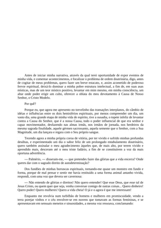Antes de iniciar minha narrativa, através da qual terei oportunidade de expor eventos de
minha vida, e comentar acontecimentos, e focalizar o problema de ordem doutrinária, digo, antes
de cogitar de meus problemas, quero fazer um breve estacato, e, assim acometido de poderoso
fervor espiritual, deixá-lo dominar a minha pobre estrutura intelectual, a fim de, em suas asas
místicas, mas de um teor místico positivo, levantar em mim mesmo, em minha consciência, um
altar onde poder erigir um culto, oferecer a oblata do meu devotamento à Causa de Nosso
Senhor, o Cristo Modelo.
Por quê?
Porque eu, que agora me apresento no torvelinho das transações interplanos, do câmbio de
idéias e influências entre os dois hemisférios espirituais, por menos compreender um dia, um
vasto dia, uma grande etapa de minha vida de espírito, tive a ousadia, o topete infeliz de levantar
contra a Causa do Senhor, que é a nossa Causa, todo o poder influencial de que era senhor e
capaz movimentador, desfazendo nas almas irmãs, nos irmãos de jornada, nos herdeiros da
mesma sagrada finalidade, aquele gérmen sacrossanto, aquela semente que o Senhor, com a Sua
Magnitude, um dia lançara e regara com o Seu próprio sangue.
Tecendo agora a minha própria coroa de vitória, por ter vivido e sofrido minhas profundas
desditas, e experimentado um dia o sabor feliz de um prolongado entabulamento doutrinário,
quero também assinalar o meu agradecimento àqueles que, de mais alto, por terem vivido e
aprendido mais, desceram até o meu triste fadário, a fim de se constituírem a voz da mais
oportuna advertência.
— Palmério, — disseram-me, — que pretendes fazer das glórias que a vida encerra? Onde
queres dar com o sagrado direito de autodeterminação?
Dos fundões de minhas borrascas espirituais, tornando-me quase um monstro em fundo e
forma, porque de mal pensar e sentir me havia restituído a uma forma animal antanho vivida,
respondi, com uma voz que devera ser cavernosa:
— Não entendo de glórias e direitos! Não quero entender! Que esse Deus, que esse tal de
Jesus Cristo, ou quem quer que seja, venha conversar comigo de outras coisas... Quero dinheiro!
Quero poder! Quero mulheres! Quero a vida cheia! O já e o agora é que me interessam!
Enquanto me revolvia num turbilhão de homens e mulheres em promiscuidade, vendo a
terra porejar vinhos e o céu envolver-se em nuvens que tomavam as formas femininas, e se
apresentavam em sensuais meneios e sinuosidades, a mesma voz ressoava, conclamando:
 