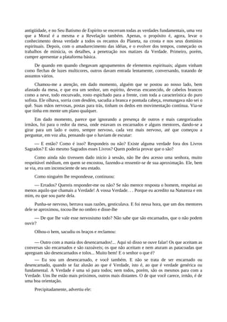 antigüidade, e no Seu Batismo de Espírito se encerram todas as verdades fundamentais, uma vez
que a Moral é a mesma e a Revelação também. Apenas, o propósito é, agora, levar o
conhecimento dessa verdade a todos os recantos do Planeta, na crosta e nos seus domínios
espirituais. Depois, com o amadurecimento das idéias, e o evolver dos tempos, começarão os
trabalhos de minúcia, os detalhes, a penetração nos matizes da Verdade. Primeiro, porém,
cumpre apresentar a plataforma básica.
De quando em quando chegavam agrupamentos de elementos espirituais; alguns vinham
como flechas de luzes multicores, outros davam entrada lentamente, conversando, tratando de
assuntos vários.
Chamou-me a atenção, em dado momento, alguém que se postou ao nosso lado, bem
afastado da mesa, e que era um senhor, um espírito, deveras encanecido, de cabelos brancos
como a neve, todo encurvado, rosto espichado para a frente, com toda a característica do puro
sofista. Ele olhava, sorria com desdém, sacudia a branca e pontuda cabeça, resmungava não sei o
quê. Suas mãos nervosas, postas para trás, tinham os dedos em movimentação contínua. Via-se
que tinha em mente um plano qualquer.
Em dado momento, parece que ignorando a presença de outros e mais categorizados
irmãos, foi para o redor da mesa, onde estavam os encarnados e alguns mentores, dando-se a
girar para um lado e outro, sempre nervoso, cada vez mais nervoso, até que começou a
perguntar, em voz alta, pensando que o haviam de escutar:
— E então? Como é isso? Respondeis ou não? Existe alguma verdade fora dos Livros
Sagrados? E são mesmo Sagrados esses Livros? Quem poderia provar que o são?
Como ainda não tivessem dado início à sessão, não lhe deu acesso uma senhora, muito
respeitável médium, em quem se encostou, fazendo-a ressentir-se de sua aproximação. Ele, bem
se via, era um inconsciente de seu estado.
Como ninguém lhe respondesse, continuou:
— Errados? Quereis responder-me ou não? Se não merece resposta o homem, respeitai ao
menos aquilo que chamais a Verdade! A vossa Verdade. . . Porque eu acredito na Natureza e em
mim, eu que sou parte dela.
Punha-se nervoso, berrava suas razões, gesticulava. E foi nessa hora, que um dos mentores
dele se aproximou, tocou-lhe no ombro e disse-lhe
— De que lhe vale esse nervosismo todo? Não sabe que são encarnados, que o não podem
ouvir?
Olhou-o bem, sacudiu os braços e reclamou:
— Outro com a mania dos desencarnados!... Aqui só disso se ouve falar! Os que aceitam as
conversas são encarnados e são razoáveis; os que não aceitam e nem aturam as patacoadas que
apregoam são desencarnados e tolos... Muito bem! E o senhor o que é?
— Eu sou um desencarnado, e você também. E não se trata de ser encarnado ou
desencarnado, quando se faz alusão ao que é Verdade, isto é, ao que é verdade genérica ou
fundamental. A Verdade é uma só para todos; nem todos, porém, são os mesmos para com a
Verdade. Uns lhe estão mais próximos, outros mais distantes. O de que você carece, irmão, é de
uma boa orientação.
Precipitadamente, advertiu ele:
 