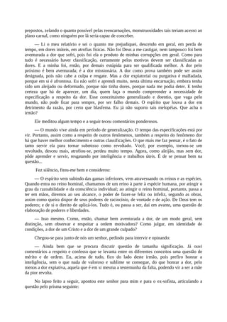 prepostos, zelando o quanto possível pelas reencarnações, monstruosidades tais teriam acesso ao
plano carnal, como ninguém por lá seria capaz de conceber.
— Li o meu relatório e sei o quanto me prejudiquei, descendo em geral, em perda de
tempo, em dores inúteis, em atrofias físicas. Não foi Deus a me castigar, nem tampouco foi bem
aventurada a dor que sofri, pois foi ela o produto de minhas corrupções em geral. Como para
tudo é necessário haver classificação, certamente pelos motivos devem ser classificadas as
dores. E a minha foi, então, por demais estúpida para ser qualificada melhor. A dor pelo
próximo é bem aventurada; é a dor missionária. A dor como prova também pode ser assim
designada, pois não cabe a culpa e resgate. Mas a dor expiatorial ou purgativa é malfadada,
porque em si é afrontosa. Eu não sofri e aprendi muito, nesta última encarnação, embora tenha
sido um aleijado ou deformado, porque não tinha dores, porque nada me podia deter. E tenho
certeza que há de aparecer, um dia, quem faça o mundo compreender a necessidade de
especificação a respeito da dor. Esse conceituismo generalizado e doentio, que vaga pelo
mundo, não pode ficar para sempre, por ser falho demais. O espírito que louva a dor em
detrimento da razão, por certo que blasfema. Eu já não suporto tais melopéias. Que acha o
irmão?
Ele meditou algum tempo e a seguir teceu comentários ponderosos.
— O mundo vive ainda em período de generalização. O tempo das especificações está por
vir. Portanto, assim como a respeito de outros fenômenos, também a respeito do fenômeno dor
há que haver melhor conhecimento e outras classificações. O que mais me faz pensar, é o fato de
tanto servir ela para tornar submisso como revoltado. Você, por exemplo, tornou-se um
revoltado, desceu mais, atrofiou-se, perdeu muito tempo. Agora, como aleijão, mas sem dor,
pôde aprender e servir, resgatando por inteligência e trabalhos úteis. É de se pensar bem na
questão...
Fez silêncio, fitou-me bem e considerou:
— O espírito vem subindo das gamas inferiores, vem atravessando os reinos e as espécies.
Quando entra no reino hominal, chamamos de um reino à parte à espécie humana, por atingir o
grau da razoabilidade e da consciência individual; ao atingir o reino hominal, portanto, passa a
ter em mãos, diremos ao seu alcance, o poder de fazer-se feliz ou infeliz, segundo as obras,
assim como queira dispor de seus poderes de raciocínio, de vontade e de ação. De Deus tem os
poderes; e de si o direito de aplicá-los. Tudo é, ou passa a ser, daí em avante, uma questão de
elaboração de poderes e liberdades.
— Isso mesmo. Como, então, chamar bem aventurada a dor, de um modo geral, sem
distinção, sem observar e respeitar a ordem motivadora? Como julgar, em identidade de
condições, a dor de um Cristo e a dor de um grande culpado?
Chegou-se para junto de nós um senhor, pedindo para intervir e opinando:
— Ainda bem que se procura discutir questão de tamanha significação. Já ouvi
comentários a respeito e confesso que se levanta entre os diferentes conceitos uma questão de
mérito e de ordem. Eu, acima de tudo, fico do lado deste irmão, pois prefiro honrar a
inteligência, sem o que nada de valoroso e sublime se consegue, do que honrar a dor, pelo
menos a dor expiativa, aquela que é em si mesma a testemunha da falta, podendo vir a ser a mãe
da pior revolta.
No lapso feito a seguir, apontou este senhor para mim e para o ex-sofista, articulando a
questão pelo prisma seguinte:
 