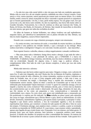 — Eu não tive uma vida carnal infeliz e não vim para este lado em condições agravantes.
Minha vida na carne foi a de um simples operário, embebida nos altos e baixos comuns. Gente
nascia e vivia, outros morriam, outros passavam por transes mais ou menos felizes. Eu e minha
família, tendo a nossa fé, íamos avançando nos dias e vencendo o quanto possível as conjunturas
que se fossem apresentando. Um dia, é claro, perdi minha esposa. Foi um golpe cruel, tive que
curvar-me a ele, não havia outro remédio. Eu não era espiritista, mas havia lido muito sobre os
Grandes Iniciados. Francamente, lia e relia de contínuo as obras que tratavam dos Vedas, de
Rama, de Krisna, dos Budas, de Zoroastro, de Hermes. Que mundo de maravilhas eu descobria
em mim mesmo, que gozo me subia dos recônditos da alma!
Os olhos do homem se faziam brilhantes, sua cabeça irradiava um quê esplendoroso,
enquanto falava, por identificar-se mentalmente com os planos elevados da vida. Demais, sua
fala era muito magnética, causava felizes impressões.
Estando com o assunto em voga e domínio prosseguiu, sempre com entusiasmo:
— Eu sentia em mim, com inteireza de razão, a veracidade do ensino iniciático, ao afirmar
que o espírito é uma potência em virtudes latentes, e que a iniciação as faz emergir. Meus
sonhos eram belos e inteligentes! Cheguei a ver com toda e lucidez possível!... Que maravilha!...
Num repente franziu o sobrolho, abanou a cabeça negativamente e amuado confidenciou:
— Mas num ponto toda a Sabedoria Antiga deixa muito a desejar: é que nada diz sobre a
vida neste lado... Afirma, e com plenitude de certeza, que a UNIDADE é a marca da
VERDADE. A Sabedoria Antiga é monista, sem dúvida, mas fica muito à distância a respeito da
vida na erraticidade. Quando diz alguma coisa, é muito vaga e, pode-se afirmar, é
completamente falha. Este lado da vida é por demais complexo, e talvez por isso não tenha
podido falar.
Minha mãe interveio e afirmou:
— Sabemos que não havia ordem superior para tanto. Chegaria o tempo, com o advento de
outra Era. E tudo está chegando, não está? Roma deu fim no Batismo de Espírito, implantou a
clerezia mais errada de toda a História, fez crimes tremendos, sujeitou os povos à idolatria em
nome da Verdade; mas, eis aí que a Cristo ninguém pode oprimir, e tudo vem à tona, os
protestos se levantam em tempo, a Revelação força o mundo dos encarnados e sacode
violentamente nossos rincões. Quem irá deter a marcha do Consolador que se está de novo
infiltrando pela humanidade? Quem dominará o Cristo? A quem foi conferida outorga a fim de
impedir a marcha dos ciclos evolutivos? Não tenhamos dúvida, pois o Cristo está na dianteira
dos acontecimentos que se estão vendo e observando. Há quem diga, elementos de mais alto,
que Ele mesmo se faz como um pequenino e vem, comunicando-se e instruindo de
conformidade com a época. Eu creio nisso, pois quem está trabalhando para a restauração por
Ele profetizada é o espírito por Ele indicado. Se Elias trabalha no plano carnal, pela reposição
das coisas no lugar, naturalmente que o Divino Mestre o guia, direta ou indiretamente, no rumo
devido. Entretanto, mantenhamos vigilância, pois querer muito é precipitar, e precipitar é violar.
Segundo o que dizem certos mentores, a Era do Consolador significa a Era da eclosão
espiritualista mais intensa, por constituir o resumo de tudo quanto há sido dito e feito no curso
dos tempos. O fenômeno abrange, num amplexo total, a síntese e a análise, a parte se revelando
ao infinito na imensidão do TODO inefável. É o que temos, o que estamos vendo e aprendendo,
apenas uma fagulha do que aí pela frente vem. O passado é rico em sínteses, em linhas gerais. O
presente forja, para um futuro próximo, bem próximo, a exposição analítica mais intensa
possível. O mundo dos detalhes vai projetar-se sobre a mentalidade dos homens. Os matizes da
Verdade hão de se tornar o prato comum de todas as criaturas de boa vontade. Tudo quanto foi e
 