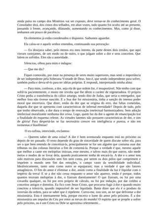 ainda paira no campo dos Mistérios vai ser exposto, deve tornar-se do conhecimento geral. O
Consolador dirá, dos cimos dos telhados, em altas vozes, tudo quanto foi oculto até ao presente,
passando à frente, avançando, dilatando, aumentando os conhecimentos. Mas, como já disse,
tenhamos um pouco de paciência.
Os elementos já estão coordenados e dispostos. Saibamos aguardar.
Ela calou-se e aquele senhor emendou, continuando sua peroração:
— Eu desejava saber, pelo menos era meu intento, da parte destes dois irmãos, que aqui
vieram rastejantes, de um modo ou de outro, o que julgam sobre a dor e seus conceitos. Que
falem os sofridos. Eles são a autoridade.
Silenciou, olhou para mim e indagou:
— Que me diz?
Fiquei comovido, por estar na presença de seres muito superiores, mas senti a importância
de ser independente pela Soberana Vontade de Deus. Isto é, que sendo independente para sofrer,
também podia e devia sê-lo para ter idéias próprias. E respondi, interpretando minha alma:
— Para mim, confesso, a dor, seja ela de que ordem for, é insuportável. Não tenho com que
sofrê-la pacientemente, e muito me revolta que lhe dêem o caráter de regeneradora. O próprio
Cristo pediu a transferência do cálice amargo, tendo dito de Judas, que seria o entregador, que
melhor fora não tivesse nascido. E a Sua dor foi missionária, tinha a sanção do imenso poder
moral que encerrava. Que dizer, então da dor que se origina do erro, das faltas cometidas,
daquela dor que se apresenta com características de infernal eternidade? Depois de tudo, pelo
que tenho observado, a dor dura o tempo de renovação intelectual harmonizadora. Sem adoção
intelectual moralizante nenhuma dor cessa. Logo, quem faz da dor o agente de emancipação trai
a finalidade do esquema celeste. As virtudes latentes não possuem características de dor, e sim
de glória! Para despertá-las se faz necessário crescer em inteligência e pureza, e não em
tormentas e blasfêmias!
O ex-sofista, intervindo, exclamou:
— Querem saber de uma coisa? A dor é bem aventurada enquanto está no próximo ou
depois de ter passado. O resto depende do grau de sinceridade de quem discute sobre ela, para
ser o que bem entenda de conceituá-la, principalmente se for um alguém que costuma usar das
tribunas ou das colunas literárias a fim de comentá-la. Porque a verdade é que, mesmo aquele
que melhor a cante em melopéias inócuas, esse mesmo, e talvez mais do que outros, não mede
meios e modos de se livrar dela, quando praticamente tenha de encará-la. A dor e o amor tem
sido motivos para discussões sem fim nem conta, por serem os dois pólos que comprimem e
impelem o mundo sem fim das emoções, o campo vasto da sensibilidade individual.
Idealisticamente, tanto uma como outro se equiparam; mas a verdade é que são fatores
antagônicos. O fim do amor é eliminar a dor, assim como a finalidade da luz é liquidar com o
império da treva! E se a dor não cessa enquanto o amor não aparece, então é porque, todos
quantos teceram melopéias à dor, o fizeram doentiamente! O que fizeram, ou foi por uma
covardia qualquer, ou foi por erro próprio de cálculo, ou foi por indução, por dar crédito a
conceitos antigos e doentios. Eu fico com Jesus Cristo, que procurou fugir à dor e quando muito
concitou a tolerá-la, quando impossível de ser liquidada. Basta dizer que ela é o produto da
inversão da ordem, para se saber que é repelente. Curvo-me, isso sim, ao ter que defrontar a dor
missionária. Esta é imensamente bela, porque encerra o lume do amor pelo próximo. É a dor
missionária um impulso do Céu por entre as trevas do mundo! O espírito que se propõe a sofrer
pelo próximo, ou é um Cristo ou Dele se aproxima celeremente...
 