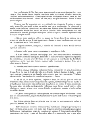 Uma estrela desceu do Céu, digo assim, para se comunicar por uma senhorita e dizer certas
coisas a Allan Kardec. Diante daquela excelsitude, todos nos fizemos silêncio e veneração.
Quando o ser brilhante terminou, e fazendo gracioso sinal de despedida deixou a jovem, era hora
de encerramento dos trabalhos. Kardec fez uma prece, deu por encerrada a sessão, e houve
debandada geral.
Chegou a hora das separações, pois o ex-sofista foi em companhia de outros, o mesmo
tendo acontecido com aquele senhor que pedira para entrar na discussão. Eu, minha mãe e
aquelas outras mulheres, rumamos para a zona de onde tínhamos vindo. Meu estado emocional
era deslumbrante. Minha alma pairava nas alturas celestiais, minha inteligência recitava uma
prece contínua. Sentindo, por ingressar em plano vibratório superior, aumentar aquele estado de
êxtase, fui obrigado a dizer:
— Não sei como agradecer a Deus e a quanto me fizeram bem. O que sinto de paz e
ventura em mim, faz a soma de tudo quanto devo a Deus e às almas carinhosas, que em tempo
me vieram amar e servir. Como pagarei?
Uma daquelas mulheres, avançando, e trazendo no semblante a marca de sua elevação
espiritual, sentenciou:
— Querido irmão, pague com a mesma moeda — amando e servindo!
— É exato, senhora. Amor com amor se paga. Jesus Cristo pediu consciência, recomendou
amor e prometeu o Batismo de Espírito. Entretanto, se para haver contato é preciso a ingerência
da consciência, e se para haver Revelação se faz necessário a contribuição das faculdades
mediúnicas, o certo é que, para honrar a qualquer ação, e consagrar a qualquer feito, faz-se
mister a sanção do amor!
Ela emendou, envolvendo-me com a sua aura agora luminosa:
— Irmão e amigo, a inteligência esclarecida ilumina o seu caráter em geral. É a premissa
de uma Nova Era para si. Oxalá não volte atrás. O poder da luz é dialético, é duplo — assim
como afugenta a treva com a sua chegada, assim mesmo a atrai com a sua partida. Veja bem,
não torne atrás. Eu voltarei um dia, quando estiver pronto. . . Adeus.
Ela se fez luz, ou luzes argentinas, rasgando o lindo céu azulado que nos servia de
firmamento. Meus olhos derramavam quentíssimas lágrimas, minha mente parece que invadiu as
profundezas de mim mesmo, indo confinar com Deus, bem lá nos confins de minha consciência.
Eu queria falar e não podia, queria gesticular e não sabia como. Apenas pude, levantei os olhos,
olhei para o espaço e vi que estava normal. Estrelas tremeluzentes ornavam o fundo azul da
imensidão cósmica.
— Vê, filho, como agentes do Senhor aparecem em forma de simples trabalhadores? Isso é
para nos ensinar humildade, ou para nos fazer entender o quanto pode o amor posto a serviço do
bem alheio.
Suas últimas palavras foram seguidas de uma voz, que era a mesma daquela mulher, a
quem não pudemos ver. Ela disse:
— Sobre doutrinas e conceitos, irmãos queridos, muito haverá ainda por aparecer e por se
fazer; entretanto, crede, o amor pode muito mais do que os ramerrões estipulados pelas páginas
da História, e escalonados ao longo das conceituações sectárias. O homem pode dar crédito a
quantos conceitos quiser, e pode até dogmatizar sobre eles, pretendendo, para si, que sejam
 