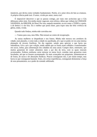 imutáveis, por dá-los como verdades fundamentais. Porém, só o amor eleva de fato as criaturas.
A própria ciência pode trair. O amor, vivido por amor, nunca trai!
É impossível descrever o que se passou comigo, por mais este acréscimo que o Céu
debruçara sobre mim. Em minha mente vagavam, sem esforço, idéias que vinham da UNIDADE
SAGRADA, da ORIGEM, de Deus! Por isso, naquele momento, eu era como o TODO e a parte,
o de dentro e o de fora. Eis o melhor que posso dizer, para expor uma tão feliz vivência da
glória, então, vivida.
Quando tudo findara, minha mãe convidou-me:
— Vamos para casa, meu filho. Não tornará ao centro de recuperação.
As outras mulheres se despediram e nos fomos. Minha mãe morava nos arredores da
cidade, num planalto, e como toda a cidade era ajardinada, ali o que se podia ver era uma imensa
plantação de árvores frutíferas. No dia seguinte, saindo para apreciar o que havia nas
redondezas, fi-lo a pé e por volição, tendo sabido que os frutos eram colhidos e transformados
em sucos, enfim, para alimentação dos cidadãos da zona astral. Cumpre dizer, entretanto, que
muitos gostariam de comer alimentos mais a par dos da terra, com os quais estavam
acostumados. Embora nenhuma carne entrasse no menu local, comidas mais grosseiras eram
facultadas, até que se fossem acostumando. Os mais avançados em psiquismo, alimentavam-se
de frutos, de sucos e de absorções fluídicas. Poucos conseguiam isto, e por muito tempo, mas
havia os que conseguiam bastante. Estes, em certas experiências, conseguiam demonstrar a força
de seus pensamentos, ou o poder da vontade sublimada.
 