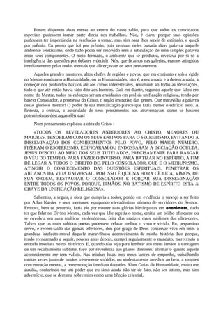 Foram dispostas duas mesas ao centro do vasto salão, para que todos os convidados
especiais pudessem tomar parte direta nos trabalhos. Não, é claro, porque suas opiniões
pudessem ter importância na resolução a tomar, mas sim para lhes servir de estímulo, e quiçá
por prêmio. Eu penso que foi por prêmio, pois nenhum deles ousaria dizer palavra naquele
ambiente seletíssimo, onde tudo podia ser resolvido sem a articulação de uma simples palavra
entre seus componentes. O meio formado, o ambiente que se produziu, revelava por si só a
inteligência das questões por debater e decidir. Nós, que ficamos nas galerias, éramos atingidos
imediatamente pelas ondas mentais que alicerçavam os seus pensamentos.
Aqueles grandes mentores, altos chefes de regiões e povos, que em conjunto e sob a égide
do Mestre conduzem a Humanidade, ou as Humanidades, isto é, a encarnada e a desencarnada, a
começar dos profundos baixios até aos cimos interestelares, resumiam ali todas as Revelações,
tudo o que até então havia sido dito aos homens. Dali em diante, segundo aquele que falou em
nome do Mestre, todos os esforços seriam envidados em prol da unificação religiosa, tendo por
base o Consolador, a promessa do Cristo, o órgão instrutivo das gentes. Que maravilha a palavra
desse glorioso mentor! O poder de sua mentalização parece que fazia tremer o edifício todo. A
firmeza, a certeza, a autoridade de seus pensamentos nos atravessavam como se fossem
potentíssimas descargas elétricas!
Num pensamento explicou a obra do Cristo :
«TODOS OS REVELADORES ANTERIORES AO CRISTO, MENORES OU
MAIORES, TENDERAM COM OS SEUS ENSINOS PARA O SECRETISMO, EVITANDO A
DISSEMINAÇÃO DOS CONHECIMENTOS PELO POVO, PELO MAIOR NÚMERO.
FIZERAM O ESOTERISMO, EDIFICARAM OU ENDOSSARAM A INICIAÇÃO OCULTA.
JESUS DESCEU AO MEIO DOS SEUS TUTELADOS, PRECISAMENTE PARA RASGAR
O VÉU DO TEMPLO, PARA FAZER O INVERSO, PARA BATIZAR NO ESPÍRITO, A FIM
DE LEGAR A TODOS O DIREITO DE, PELO CONSOLADOR, QUE É O MEDIUNISMO,
ATINGIR O CONHECIMENTO DAS QUESTÕES ESPIRITUAIS, PENETRAR OS
ARCANOS DA VIDA UNIVERSAL. POR ISSO É QUE NA HORA CÍCLICA, VIMOS, DE
SUA ORDEM, RESTAURAR O CONSOLADOR E FORÇAR SUA DISSEMINAÇÃO
ENTRE TODOS OS POVOS. PORQUE, IRMÃOS, NO BATISMO DE ESPÍRITO ESTÁ A
CHAVE DA UNIFICAÇÃO RELIGIOSA».
Salientou, a seguir, a obra que cumpria a todos, pondo em evidência o serviço a ser feito
por Allan Kardec e seus mentores, equipando elevadíssimo número de servidores do Senhor.
Embora, bem se percebia, fazia ele por manter suas glórias hierárquicas em anonimato, dado
ter que falar no Divino Mestre, cada vez que Lhe repetia o nome, emitia um brilho ofuscante ou
se envolvia em aura multicor esplendorosa, feita dos matizes mais sublimes das ultra-cores.
Talvez que os mais subidos poetas pudessem relatar melhor o visto e vivido. Eu, pequenino
servo, e recém-saído das gamas inferiores, dou por graça de Deus conservar viva em mim a
grandeza intelecto-moral daquele maravilhoso acontecimento de minha história. Isto porque,
tendo reencarnado a seguir, poucos anos depois, cumpri regularmente o mandato, merecendo a
entrada imediata no rol histórico. E, quando não seja para lembrar aos meus irmãos a vantagem
de um recolhimento sublime, faço por reverência aos planos diretores, afirmar o quanto aquele
acontecimento me tem valido. Nas minhas lutas, nos meus lances de empenho, trabalhando
muitas vezes junto de irmãos tristemente sofridos, ou violentamente arredios ao bem, a simples
concentração mental, a rememoração imediata daqueles Altos Guias da Humanidade, muito me
auxilia, conferindo-me um poder que eu sinto ainda não ter de fato, não ser íntimo, mas sim
adventício, que se derrama sobre mim como uma bênção celestial.
 