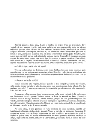Acordei quando a tarde caía, dolente e saudosa no regaço triste do crepúsculo. Tive
vontade de me levantar e o fiz, indo parar debaixo de um caramanchão, onde me vieram
encontrar, para reclamar carinho, os dois meninos. Estavam aflitos, penalizados, de olhares
longos e rostinhos confrangidos. Olhando-os, fui tomado de imensa compaixão, pelo que os
tomei ao colo, acariciando-os com a alma em pena. Senti vontade de lhes pedir desculpas, mas
pensei que era inútil, que de nada adiantaria, além de marcar desagradável impressão em suas
mentes. Eu sabia, tanto quanto eles, sobre ligações remotas e apegos históricos. Eles sabiam,
tanto quanto eu, a respeito de sentimentalismos extremados, doentios, deprimentes. Por isso,
reprimi meus sentires e desviei o rumo do assunto. O mais velhinho, entretanto, queria saber:
— O Téo foi para o Céu, não foi, papai?
Téo era a abreviatura de Teófano, assim como Teófano fora um nome lembrado pelo
padrinho, que era um tanto versado, em coisas teístas. Disse-lhe, então, da conveniência de não
falar no maninho, para o não molestar, estivesse onde quer estivesse. Foi quando o outro, com os
seus olhinhos vivos, quis saber:
— Papai, o que se faz no Céu?
Eu não conhecia, a tal respeito, mais do que ele. O meu compadre, padrinho de Teófano,
sabia muitas coisas, ou julgava sabê-las, mas sobre esse assunto nunca abrira a boca. Que lhe
podia eu responder? O recurso, no momento, foi repetir-lhe que não desejava falar no maninho.
E foi uma boa saída.
Começamos a falar num carrinho, instrumento que vinha sendo cogitado de há muito, para
que brincassem os três, quando Teófano sarasse, se fosse da Vontade de Deus. Prometi o
carrinho e fui ao encalço de tábuas, serrote, martelo, pregos, etc. Foi quando chegou-se um
vizinho, um velho amigo de infância, propondo a compra de alguns bois, pois era eu, na ocasião,
fazendeiro criador. Chamei um rapazinho, filho de um empregado, passando-lhe a incumbência
da feitura do carrinho, a fim de sair ao negócio.
Por essa altura, o azul profundo do Céu cobria-se de tênue nevoeiro, fazendo ver
fugidiamente algumas estrelas, dentre as quais Vênus se excedia em grandeza e formosura. O
mugido de alguns bois, ao longe, emprestava um tom nostálgico ao ambiente em geral. A
impressão que se tinha, era de que o mundo inteiro ali estava presente, reunido e resumido. O
amigo, cujo nome era Justino, convidou a fazer silêncio, pois queria ouvir, o cântico da noite
sertaneja.
 